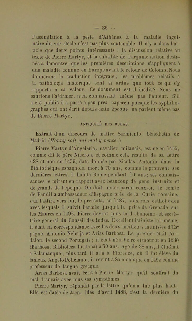 l'assimilalion h la peste d'Athènes à la maladie ingui- naire du vu siècle n'est pas plus soiitenable. Il n'y a dans l'ar- ticle que deux points intéressants : la discussion relative au texte de Pierre Martyr, et la subtilité de l'argunientuion desti- née à démontrer que les premières descriptions s'appliqupnt à une maladie connue en Europe avant le retour de Colomb. Nous donnerons la traduction intégrale ; les problèmes relatifs à la pathologie historique sont si ardus que tout ce qui s'y rapporte a sa valeur. Ce document est-il inédit? Nous ne saurions l'affirmer, n'en connaissant même pas l'auleur. S'il a éié publié il a passé à peu près naperçu puisque les syphilio- graphes qui ont écrit depuis celte époque ne parlent même pas de Pierre Martyr. ANTIQUITÉ DES BUBAS. Extrait d'un discours de maître Sarmienlo, bénédictin de Madrid {Honny soit qui mal y pense :) Pierre Martyr d'Àngeleria, cavalier milanais, est né en 1455, comme dit le père Niceron, et comme cela résulte de sa lettre 628 et non en 1459, date donnée par Nicolas Antonio dans la Bibliothèque espagnole, mort à 70 ans, comme le prouvent ses dernières lettres. Il habita Rome pendant 10 ans; ses conoais- sances le mirent en rapport avec beaucoup de gens instruits et de glands de l'époque. On doit noter parmi ceux-ci, le comie de Pendilla ambassadeur d'Espagne près de là Curie romaine, qui l'attira vers lui, le présenta, en 1481, aux rois catholiques avec lesquels il suivit l'armée jusqu'à la pri;e de Grenade sur les Maures en 1492. Pierre devint plus lard chanoine et sec-é- laire général du Conseil des Indes. Excflh'nt latiniste lui-même, il était en correspondance avec les deux nieillr)U''s latinisies d'Es- pagne, Antonio Nebrija et Arias Barbosa. Le pivmier éialt An- daiou, le second Portugais ; il était néà Veiro etinourut eii 1530 (Barbosa, Biblioteca lusitana) àlO ans. Agé de 28 ans, il étudiait à Salamanque ; plus tard il alla à Florence, où il fut élève du fameux AngeloPoliciano ; il revint îi Salamanque en 1495 comme professeur de langue grecque. Anas Barbosa avait éciit à Pierre Martyr qu'il souffrait du mal français avec tous ses symptômes Pierre Martyr, répondit par la lettre qu'on a lue plus haut. Elle est datée de Jaen, ides d'avril 1488, c'est la dernière du