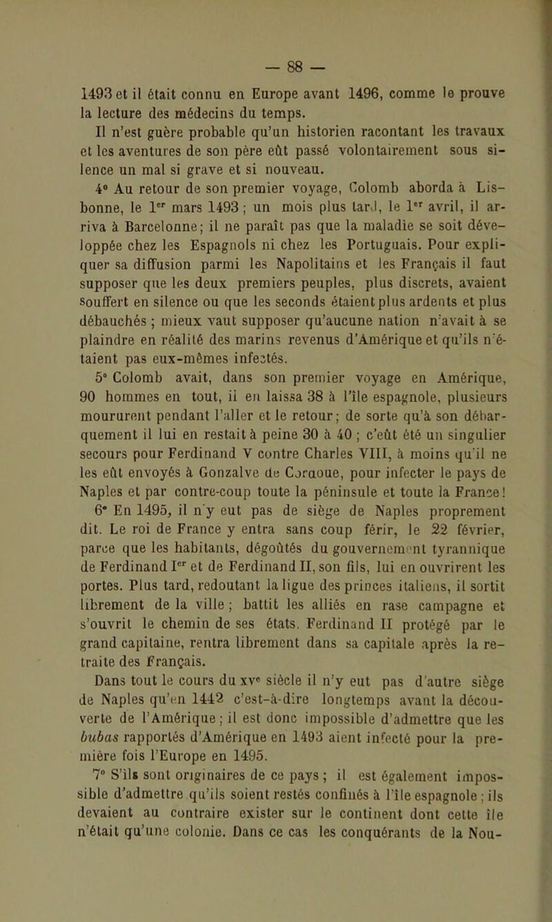 1493 et il était connu en Europe avant 1496, comme le prouve la lecture des médecins du temps. Il n'est guère probable qu'un historien racontant les travaux et les aventures de son père eût passé volontairement sous si- lence un mal si grave et si nouveau. 4 Au retour de son premier voyage, Colomb aborda à Lis- bonne, le 1 mars 1493 ; un mois plus tar>l, le 1 avril, il ar- riva à Barcelonne; il ne paraît pas que la maladie se soit déve- loppée chez les Espagnols ni chez les Portuguais. Pour expli- quer sa diffusion parmi les Napolitains et les Français il faut supposer que les deux premiers peuples, plus discrets, avaient Souffert en silence ou que les seconds étaient plus ardents et plus débauchés ; mieux A'aut supposer qu'aucune nation n'avait à se plaindre en réalité des marins revenus d'Amérique et qu'ils n'é- taient pas eux-mêmes infestés. 5° Colomb avait, dans son premier voyage en Amérique, 90 hommes en tout, ii en laissa 38 à l'île espagnole, plusieurs moururent pendant l'aller et le retour; de sorte qu'à son débar- quement il lui en restait à peine 30 à 40 ; c'eût été un singulier secours pour Ferdinand V contre Charles VIII, à moins qu'il ne les eût envoyés à Gonzalve de Coraoue, pour infecter le paj's de Naples et par contre-coup toute la péninsule et toute la France! 6* En 1495, il n'y eut pas de siège de Naples proprement dit. Le roi de France y entra sans coup férir, le 22 février, parce que les habitants, dégoûtés du gouverncmi'nt tyrannique de Ferdinand et de Ferdinand II, son fils, lui en ouvrirent les portes. Plus tard, redoutant la ligue des princes italiens, il sortit librement de la ville ; battit les alliés en rase campagne et s'ouvrit le chemin de ses états. Ferdinand II protégé par le grand capitaine, rentra librement dans sa capitale après la re- traite des Français. Dans tout le cours du xv» siècle il n'y eut pas d'autre siège de Naples qu'en 1442 c'est-à-dire longtemps avant la décou- verte de l'Amérique; il est donc impossible d'admettre que les bubas rapportés d'Amérique en 1493 aient infecté pour la pre- mière fois l'Europe en 1495. 7° S'ils sont originaires de ce pays ; il est également impos- sible d'admettre qu'ils soient restés confinés à l'île espagnole ; ils devaient au contraire exister sur le continent dont celle île n'était qu'une colonie. Dans ce cas les conquérants de la Nou-