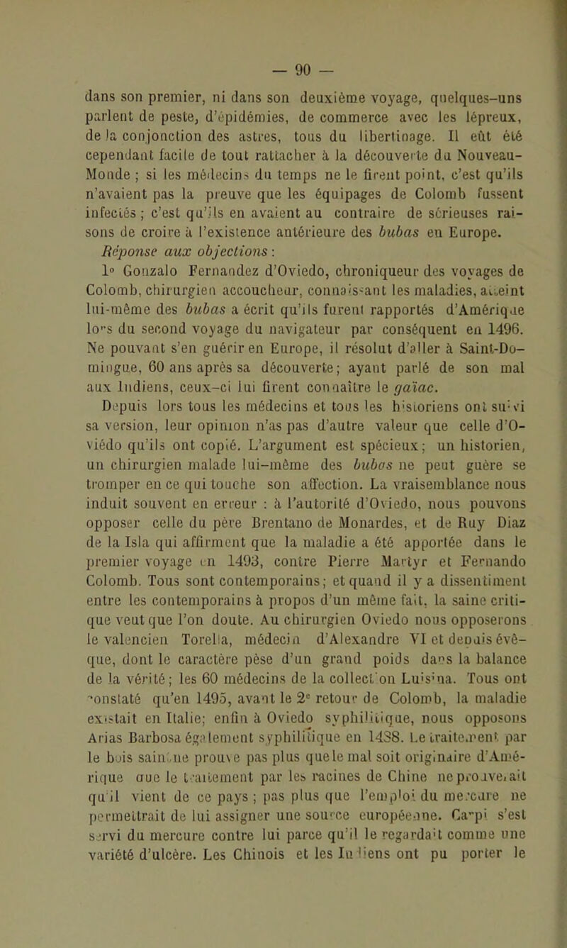 dans son premier, ni dans son deuxième voyage, quelques-uns parlent de peste, d'opidémies, de commerce avec les lépreux, de la conjonction des astres, tous du libertinage. Il eût été cependant facile de tout rallacher à la découveiie du Nouveau- Monde ; si les médecins du temps ne le firent point, c'est qu'ils n'avaient pas la preuve que les équipages de Colomb fussent infecLés; c'est qu'ils en avaient au contraire de sérieuses rai- sons de croire à l'existence antérieure des bubas en Europe. Béponse aux objections : 1» Gonzalo Fernandez d'Oviedo, chroniqueur des voyages de Colomb, chirurgien accoucheur, connaissant les maladies, aueint lui-même des bubas a écrit qu'ils furent rapportés d'Amériqae los du second voyage du navigateur par conséquent en 1496. Ne pouvant s'en guérir en Europe, il résolut d'sller à Saint-Do- mingue, 60 ans après sa découverte; ayant parlé de son mal aux Indiens, ceux-ci lui firent connaître le gaïac. Depuis lors tous les médecins et tous les h'Sioriens ont su-vi sa version, leur opinion n'as pas d'autre valeur que celle d'O- viedo qu'ils ont copié. L'argument est spécieux; un historien, un chirurgien malade lui-môme des bubos ne peut guère se ti'omper eu ce qui touche son affection. La vraisemblance nous induit souvent en erreur : îi l'autorité d'Oviedo, nous pouvons opposer celle du père Brentano de Monardes, et de Ruy Diaz de la Isia qui affirment que la maladie a été apportée dans le premier voyage in 1493, contre Pierre Martyr et Fernando Colomb. Tous sont contemporains; et quand il y a dissentiment entre les contemporains à propos d'un même fait, la saine criti- que veut que l'on doute. Au chirurgien Oviedo nous opposerons le valencien Torella, médecin d'Alexandre VI et depuis évê- que, dont le caractère pèse d'un grand poids dans la balance de la vérité; les 60 médecins de la coUect on Lu'S'na. Tous ont onstaté qu'en 1495, avant le 2' retour de Colomb, la maladie ex'ïtait en Italie; enfin à Oviedo syphilitique, nous opposons Arias Barbosa égi'lement syphilitique en 14.28. Le iraitc.nenf. par le buis sain:.ne prou\e pas plus que le mal soit originaire d'Amé- rique aue le t-.utement par les i-acines de Chine neproave.ait qu'il vient de ce pays; pas plus que l'emploi du me.'care ne permettrait de lui assigner une source curopée-.ine. Ca-pi s'est servi du mercure contre lui parce qu'il le regardai comme une variété d'ulcère. Les Chinois et les In liens ont pu porter le