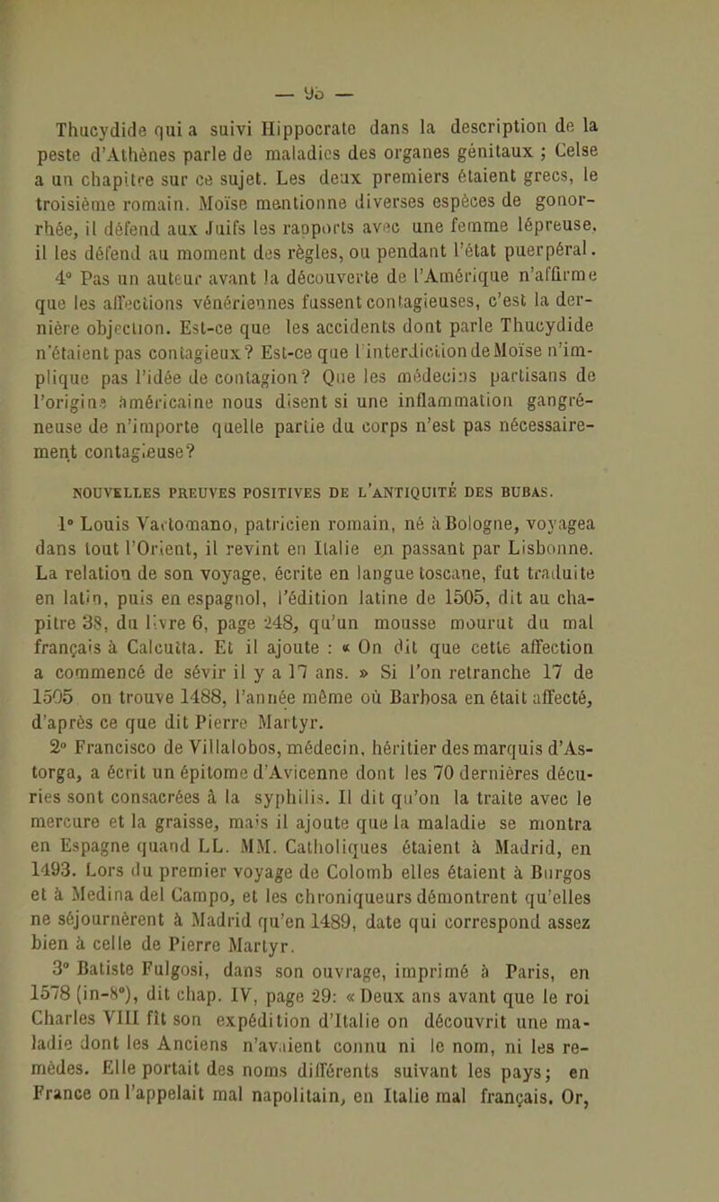 Thucydide qui a suivi Hippocrate dans la description de la peste d'Athènes parle de maladies des organes génitaux ; Celse a un chapitre sur ce sujet. Les deux premiers étaient grecs, le troisième romain. Moïse mentionne diverses espèces de gonor- rhée, il défend aux Juifs les rapports avflc une femme lépreuse, il les détend au moment des règles, ou pendant l'état puerpéral. 4» Pas un auteur avant )a découverte de l'Amérique n'afûrme que les alFoctions vénériennes fassent contagieuses, c'est la der- nière objection. Est-ce que les accidents dont parle Thucydide n'étaient pas contagieux? Est-ce que linterdiciion de Moïse n'im- plique pas l'idée de contagion? Que les médeci:)S partisans de l'origin? américaine nous disent si une inflammation gangré- neuse de n'importe quelle partie du corps n'est pas nécessaire- ment contagieuse? NOUVELLES PREUVES POSITIVES DE l'aNTIQUITÉ DES BUBAS. 1° Louis Vartomano, patricien romain, né à Bologne, voyagea dans tout l'Orient, il revint en Italie eji passant par Lisbonne. La relation de son voyage, écrite en langue toscane, fut traduite en latin, puis en espagnol, l'édition latine de 1505, dit au cha- pitre 38, du livre 6, page 248, qu'un mousse mourut du mal français à Calcutta. Et il ajoute : « On dit que cette affection a commencé de sévir il y a 17 ans. » Si l'on retranche 17 de 1505 on trouve 1488, l'année môme où Barbosa en était affecté, d'après ce que dit Pierre Martyr. 2° Francisco de Villalobos, médecin, héritier des marquis d'As- torga, a écrit un épitome d'Avicenne dont les 70 dernières décu- ries sont consacrées à la syphilis. Il dit qu'on la traite avec le mercure et la graisse, mais il ajoute que la maladie se montra en Espagne quand LL. MM. Catholiques étaient à Madrid, en 1493. Lors (lu premier voyage de Colomb elles étaient à Biirgos et à Medinadel Gampo, et les chroniqueurs démontrent qu'elles ne séjournèrent à Madrid qu'en 1489, date qui correspond assez bien à celle de Pierre Martyr. 3° Batiste Fulgosi, dans son ouvrage, imprimé 5 Paris, en 1578 (in-S), dit chap. IV, page -29: «Deux ans avant que le roi Charles VIII fît son expédition d'Italie on découvrit une ma- ladie dont les Anciens n'av.iient connu ni le nom, ni les re- mèdes. Elle portait des noms différents suivant les pays; en France on l'appelait mal napolitain, en Italie mal français. Or,