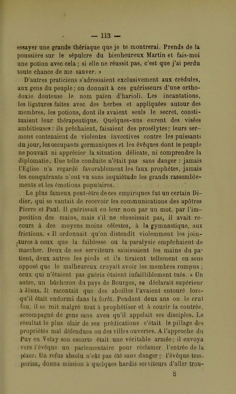 essayer une grande thériaque que je te montrerai. Prends de la poussière sur le sépulcre du bienheureux Martin et fais-moi une potion avec cela ; si elle ne réussit pas, c'est que j'ai perdu toute chance de me sauver. » D'autres praticiens s'adressaient exclusivement aux crédules, aux gens du peuple; on donnait à ces guérisseurs d'une ortho- doxie douteuse le nom païen d'harioli. Les incantations, les ligatures faites avec des herbes et appliquées autour des membres, les potions, dont ils avaient seuls le secret, consti- tuaient leur thérapeutique. Quelques-uns eurent des visées ambitieuses : ils prêchaient, faisaient des prosélytes ; leurs ser- mons contenaient de violentes invectives contre les puissants du jour, les occupants germaniques et les évêques dont le peuple ne pouvait ni apprécier la situation délicate, ni comprendre la diplomatie. Une telle conduite n'était pas sans danger : jamais l'Eglise n'a regardé favorablement les faux prophètes, jamais les conquérants n'ont vu sans inquiétude les grands rassemble- ments et les émotions populaires. Le plus fameux peut-être de ces empiriques fut un certain Di- dier, qui se vantait de recevoir les communications des apôtres Pierre et Paul. Il guérissait en leur nom par un mot, par l'im- position des mains, mais s'il ne réussissait pas, il avait re- cours à des moyens moins célestes, à la gymnastique, aux frictions. « Il ordonnait qu'on distendît violemment les joiu- •tures à ceux que la faiblesse ou la paralysie empêchaient de marcher. Deux de ses serviteurs saisissaient les mains du pa- tient, deux autres les pieds et ils tiraient tellement en sens opposé que le malheureux croyait avoir les membres rompus ; ceux qui n'étaient pas guéris étaient infailliblement tués. » Un autre, un bûcheron du pays de Bourges, se déclarait supérieur à Jésus. Il racontait que des abeilles l'avaient entouré lors- qu'il était endormi dans la forêt. Pendant deux ans on le crut fou. il se mit malgré tout i\ prophétiser et à courir la contrée, accompagné de gens sans aveu qu'il appelait ses disciples. Le résultat le plus clair de ses prédications c'était le pillage des propriétés mal défendues ou des villes ouvertes. A l'approche du Puy en Velay son escorte était une véritable armée; il envoya vers l'évôque un parlementaire pour réclamer l'entrée de la place. Un refus absolu n'eût pas été sans danger ; l'évôque tem- porisa, donna mission à quelques hardis serviteurs d'aller trou-