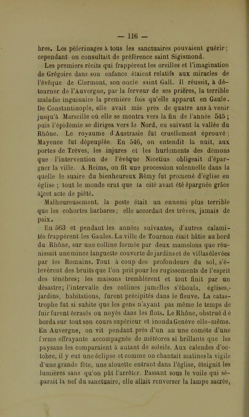 bres. Les pèlerinages à tous les sanctuaires pouvaient guérir; cependant on consultait de préférence saint Sigismond. Les premiers récits qui frappèrent les oreilles et l'imagination de Grégoire dans son enfance étaient relatifs aux miracles de l'évêque de Ciermont, son oncle saint Gall. 11 réussit, à dé- tourner de l'Auvergne, par la ferveur de ses prières, la terrible maladie inguinaire la première fois qu'elle apparut en Gaule. De Constanlinople, elle avait mis près de quatre ans à venir jusqu'à Marseille où elle se montra vers la fin de Tannée 545 ; puis l'épidémie se dirigea vers le Nord, en suivant la vallée du Rhône. Le royaume d Austrasie fut cruellement éprouvé ; Mayence fut dépeuplée. En 546, on entendit la nuit, aux portes de Trêves, les injures et les hurlements des démons que l'intervention de l'évêque Nicetius obligeait d'épar- gner la ville. A Reims, on fit une procession solennelle dans la quelle le suaire du bienheureux Rémy fut promené d'église en église ; tout le monde crut que la cité avait été épargnée grâce àjicet acte de piété. Malheureusement, la peste était un ennemi plus terrible que les cohortes barbares ; elle accordait des trêves, jamais de paix. En 563 et pendant les années suivantes, d'autres calami- tés frappèrent les Gaules. La ville de Tournon était bâtie au bord du Rhône, sur une colline formée par deux mamelons que réu- nissait unemince languette couverte dejardinset de villasélevées par les Romains. Tout à coup des profondeurs du sol, s'é- levèrent des bruits que l'on prit pour les rugissements de l'esprit des ténèbres; les maisons tremblèrent et tout finit par un désastre; l'intervalle des collines jumelles s'éboula, églises,- jardins, habitations, farent précipités dans le fleuve. La catas- trophe fut si subite que les gens n'ayant pas môme le temps de fuir furent écrasés ou noyés dans les flots. Le Rhône, obstrué d é borda sur tout son cours supérieur et inondaGenève elle-même. En Auvergne, on vit pendant près d'un an une comète d'une fîrme efl'rayante accompagnée de météores si brillants que les paysans les comparaient à autant de soleils. Aux calendes d'oc- tobre, il y eut une éclipse et comme on chantait matines la vigile d'une grande fêle, une alouette entrant dans l'église, éteignit les lumières sans qu'on pût l'arrêter. Passant sous le voile qui sé- .parait la nef du sanctuaire, elle allait renverser la lampe sacrée,