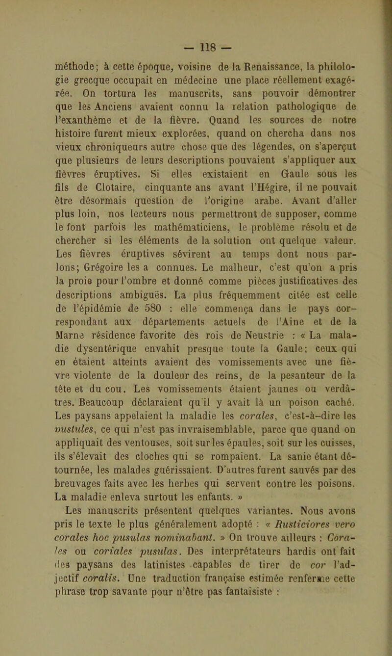 méthode; à cette époque, voisine de la Renaissance, la philolo- gie grecque occupait en médecine une place réellement exagé- rée. On tortura les manuscrits, sans pouvoir démontrer que les Anciens avaient connu la relation pathologique de l'exanthème et de la fièvre. Quand les sources de notre histoire furent mieux explorées, quand on chercha dans nos vieux chroniqueurs autre chose que des légendes, on s'aperçut que plusieurs de leurs descriptions pouvaient s'appliquer aux fièvres éruptives. Si elles existaient en Gaule sous les fils de Clotaire, cinquante ans avant l'Hégire, il ne pouvait être désormais question de l'origine arabe. Avant d'aller plus loin, nos lecteurs nous permettront de supposer, comme le font parfois les mathématiciens, le problème résolu et de chercher si les éléments de la solution ont quelque valeur. Les fièvres éruptives sévirent au temps dont nous par- lons; Grégoire les a connues. Le malheur, c'est qu'on a pris la proie pour l'ombre et donné comme pièces justificatives des descriptions ambiguës. La plus fi'équemment citée est celle de l'épidémie de 580 : elle commença dans le pays cor- respondant aux départements actuels de l'Aine et de la Marne résidence favorite des rois de Neuslrie : « La mala- die dysentérique envahit presque toute la Gaule; ceux qui en étaient atteints avaient des vomissements avec une fiè- vre violente de la douleur des reins, de la pesanteur de la tête et du cou. Les vomissements étaient jaunes ou verdâ- tres. Beaucoup déclaraient qu'il y avait là un poison caché. Les paysans appelaient la maladie les corales, c'est-à-dire les vustules, ce qui n'est pas invraisemblable, parce que quand on appliquait des ventouses, soit sur les épaules, soit sur les cuisses, ils s'élevait des cloches qui se rompaient. La sanie étant dé- tournée, les malades guérissaient. D'autres furent sauvés par des breuvages faits avec les herbes qui servent contre les poisons. La maladie enleva surtout les enfants. » Les manuscrits présentent quelques variantes. Nous avons pris le texte le plus généralement adopté : « Rusticiores vero corales hoc pusulas nominahant. » On trouve ailleurs : Cora- les ou coriales pusulas. Des interpréfateurs hardis ont fait lies paysans des latinistes capables de tirer de cor l'ad- jectif coralis. Une traduction française estimée renferme cette phrase trop savante pour n'être pas fantaisiste :