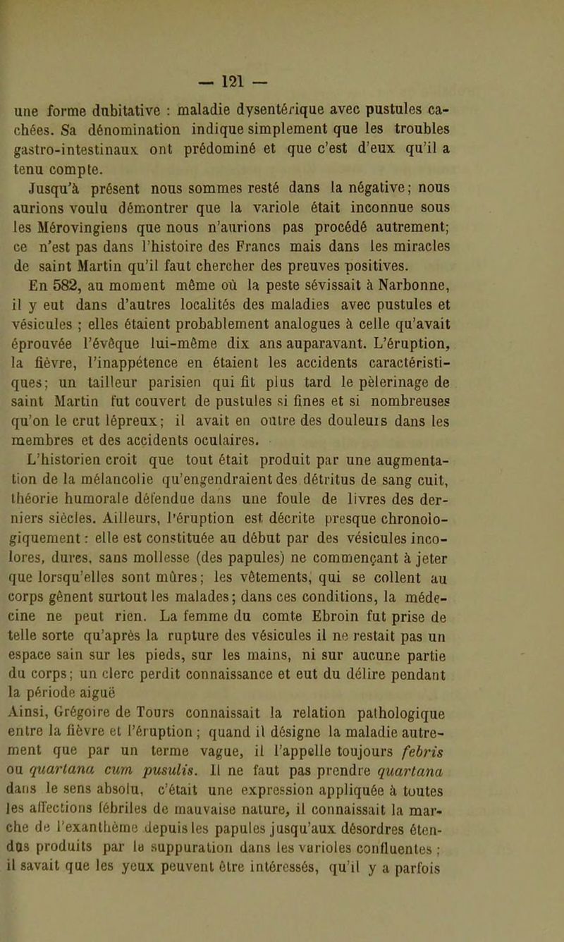 une forme dubitative : maladie dysentérique avec pustules ca- chées. Sa dénominatiou indique simplement que les troubles gastro-intestinaux, ont prédominé et que c'est d'eux qu'il a tenu compte. Jusqu'à présent nous sommes resté dans la négative ; nous aurions voulu démontrer que la variole était inconnue sous les Mérovingiens que nous n'aurions pas procédé autrement; ce n'est pas dans l'histoire des Francs mais dans les miracles de saint Martin qu'il faut chercher des preuves positives. En 582, au moment même où la peste sévissait à Narbonne, il y eut dans d'autres localités des maladies avec pustules et vésicules ; elles étaient probablement analogues à celle qu'avait éprouvée l'évôque lui-même dix ans auparavant. L'éruption, la fièvre, l'inappétence en étaient les accidents caractéristi- ques; un tailleur parisien qui fit plus tard le pèlerinage de saint Martin tut couvert de pustules si fines et si nombreuses qu'on le crut lépreux; il avait en outre des douleuis dans les membres et des accidents oculaires. L'historien croit que tout était produit par une augmenta- tion de la mélancolie qu'engendraient des détritus de sang cuit, théorie humorale défendue dans une foule de livres des der- niers siècles. Ailleurs, l'éruption est décrite presque chronolo- giquement : elle est constituée au début par des vésicules inco- lores, dures, sans mollesse (des papules) ne commençant à jeter que lorsqu'elles sontnuires; les vêtements, qui se collent au corps gênent surtout les malades; dans ces conditions, la méde- cine ne peut rien. La femme du comte Ebroin fut prise de telle sorte qu'après la rupture des vésicules il ne restait pas un espace sain sur les pieds, sur les mains, ni sur aucune partie du corps; un clerc perdit connaissance et eut du délire pendant la période aiguë Ainsi, Grégoire de Tours connaissait la relation pathologique entre la fièvre et l'éruption ; quand il désigne la maladie autre- ment que par un terme vague, il l'appelle toujours febris ou quartana cum pusulis. Il ne faut pas prendre quartana dans le sens absolu, c'était une expression appliquée à toutes les all'ections fébriles de mauvaise nature, il connaissait la mar- che de l'exantlième depuis les papules jusqu'aux désordres éten- das produits par la suppuration dans les varioles confluenles ; il savait que les yeux peuvent être intéressés, qu'il y a parfois