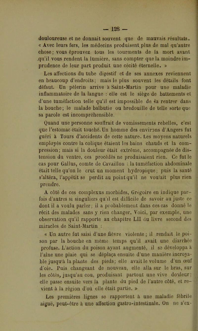 douloureuse et ne donnait souvent que de mauvais résultats. « Avec leurs fers, les médecins produisent, plus de mal qu'autre chose ; vous éprouvez tous les tourments de la mort avant qu'il vous rendent la lumière, sans compter que la moindre im- prudence de leur part produit une cécité éternelle. » Les affections du tube digestif et de ses annexes reviennent en beaucoup d'endroits; mais le plus souvent les détails font défaut. Un pèlerin arrive à Saint-Martin pour une maladie inflammatoire de la langue : elle est le siège de battements et d'une tuméfaction telle qu'il est impossible de rentrer dans la bouche ; le malade balbutie ou bredouille de telle sorte que sa parole est incompréhensible. Quand une personne souffrait de vomissements rebelles, c'est que l'estomac était touché. Un homme des environs d'Angers fut guéri à Tours d'accidents de cette nature. Les moyens naturels employés contre la colique étaient les bains chauds et la com- pression; mais si la douleur était extrême, accompagnée de dis- tension du ventre, ces procédés ne produisaient rien. Ce fut le cas pour Gallus, comte de Cavaillon : la tuméfaction abdominale était telle qu'on le crut un moment hydropique ; puis la santé s'altéra, l'appétit se perdit au point qu'il ne voulait plus rien prendre. A côté de ces complexus morbides, Grégoire en indique par- fois d'autres si singuliers qu'il est difficile de savoir au juste ce dont il a voulu parler; il a pi obablemeiit dans ces cas donné le récit des malades sans y rien changer. Voici, par exemple, une observation qu'il rapporte au chapitre LU du livre second des miracles de Saint-Martin : « Un autre fat saisi d'une fièvre violente ; il rendait le poi- son par la bouche en même temps qu'il avait une diarrhée profuse. L'action du poison ayant augmenté, il se développa à l'aîne une plaie qui se déplaça ensuite d'une manière incroya- ble jusqu'à la plante des pieds; elle avait le volume d'un œuf d oie. Puis changeant de nouveau, elle alla sur le bras, sur les côtés, jusqu'au cou, produisant partout une vive douleur: elle passe ensuite vers la plante du pied de l'autre côté, et re- vient à la région d'où elle était partie. » Les premières lignes se rapportent à, une maladie fébrile aiguë, peut-être à une affection gastro-intestinale. On ne s'ex-