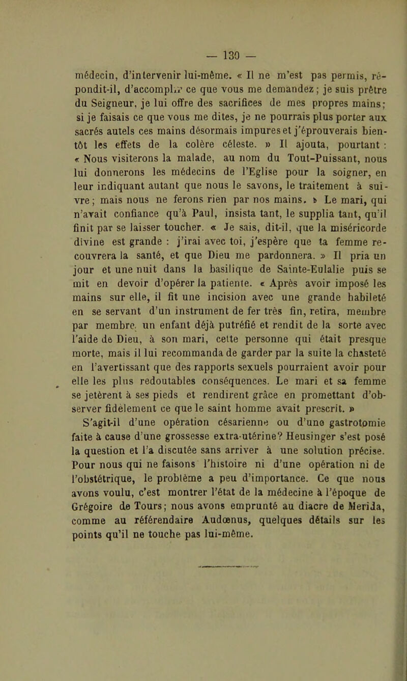 médecin, d'intervenir lui-même. « Il ne m'est pas permis, ré- pondit-il, d'accomplx? ce que vous me demandez ; je suis prêtre du Seigneur, je lui offre des sacrifices de mes propres mains; si je faisais ce que vous me dites, je ne pourrais plus porter aux sacrés autels ces mains désormais impures et j'éprouverais bien- tôt les effets de la colère céleste. » Il ajouta, pourtant : « Nous visiterons la malade, au nom du Tout-Puissant, nous lui donnerons les médecins de l'Eglise pour la soigner, en leur indiquant autant que nous le savons, le traitement à sui- vre; mais nous ne ferons rien par nos mains, i Le mari, qui n'avait confiance qu'à Paul, insista tant, le supplia tant, qu'il finit par se laiiser toucher. « Je sais, dit-il, que la miséricorde divine est grande : j'irai avec toi, j'espère que ta femme re- couvrera la santé, et que Dieu me pardonnera. » II pria un jour et une nuit dans la basilique de Sainte-Eulalie puis se mit en devoir d'opérer la patiente, e Après avoir imposé les mains sur elle, il fit une incision avec une grande habileté en se servant d'un instrument de fer très fin, retira, membre par membre, un enfant déjà putréfié et rendit de la sorte avec l'aide de Dieu, à son mari, celte personne qui était presque morte, mais il lui recommanda de garder par la suite la chasteté en l'avertissant que des rapports sexuels pourraient avoir pour elle les plus redoutables conséquences. Le mari et sa femme se jetèrent à ses pieds et rendirent grâce en promettant d'ob- server fidèlement ce que le saint homme avait prescrit. » S'agit-il d'une opération césarienne ou d'une gastrotomie faite à cause d'une grossesse extra utérine? Heusinger s'est posé la question et l'a discutée sans arriver à une solution précise. Pour nous qui ne faisons l'histoire ni d'une opération ni de l'obstétrique, le problème a peu d'importance. Ce que nous avons voulu, c'est montrer l'état de la médecine à l'époque de Grégoire de Tours; nous avons emprunté au diacre de MeriJa, comme au référendaire Audœnus, quelques détails sur le» points qu'il ne touche pas lui-même.