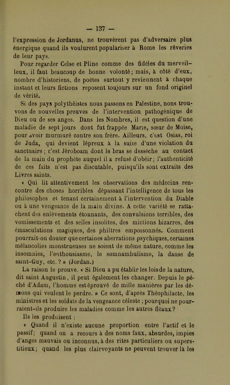 l'expression de Jordanus, ne trouvèrent pas d'adversaire plus énergique quand ils voulurent populariber à Rome les rêveries de leur pays. Pour regarder Celse et Pline comme des fidèles du merveil- leux, il faut beaucoup de bonne volonté; mais, à côté d'eux, nombre d'historiens, de poètes surtout y reviennent à chaque instant et leurs fictions reposent toujours sur un fond originel de vérité. Si des pays polythéistes nous passons en Palestine, nons trou- vons de nouvelles preuves de l'intervention pathogénique de Dieu ou de ses anges. Dans les Nombres, il est question d'une maladie de sept jours dont fut frappée Marie, sœur de Moïse, pour avoir murmuré contre son frère. Ailleurs, c'est Osias, roi de Juda, qui devient lépreux à la suiie d'une violation du sanctuaire ; c'est Jéroboam dont le bras se dessèche au contact de la main du prophète auquel il a refusé d'obéir; l'authenticité de ces faits n'est pas discutable, puisqu'ils sont extraits des Livres saints. t Qui lit attentivement les observations des médecins ren- contre des choses horribles dépassant l'intelligence de tous les philosophes et tenant certainement à l'intervention du Diable ou à une vengeance de la main divine. A cette variété se ratta- chent des enlèvements étonnants, des convulsions terribles, des vomissements et des selles insolites, des mictions bizarres, des émasculations magiques, des philtres empoisonnés. Comment pourrait-on douter que certaines aberrations psychiques, certaines mélancolies monstrueuses ne soient de même nature, comme les insomnies, l'enthousiasme, le somnambulisme, la danse de saint-Guy, etc.?» (Jordan.) La raison le prouve. « Si Dieu a pu établir les lois de la nature, dit saint Augustin, il peut également les changer. Depuis le pé- ché d'Adam, l'homme est éprouvé de mille manières par les dé- mons qui veulent le perdre. » Ce sont, d'après Théophilacte, les minisires et les soldats de la vengeance céleste ; pourquoi ne pour- raient-ils produire les maladies comme les autres fléaux? Ils les produisent : « Quand il n'existe aucune proportion entre l'actif et le passif; quand on a recours à des noms faux, absurdes, impies d'anges mauvais ou inconnus, à des rites particuliers ou supers- titieux; quand les plus clairvoyants ne peuvent trouver là les