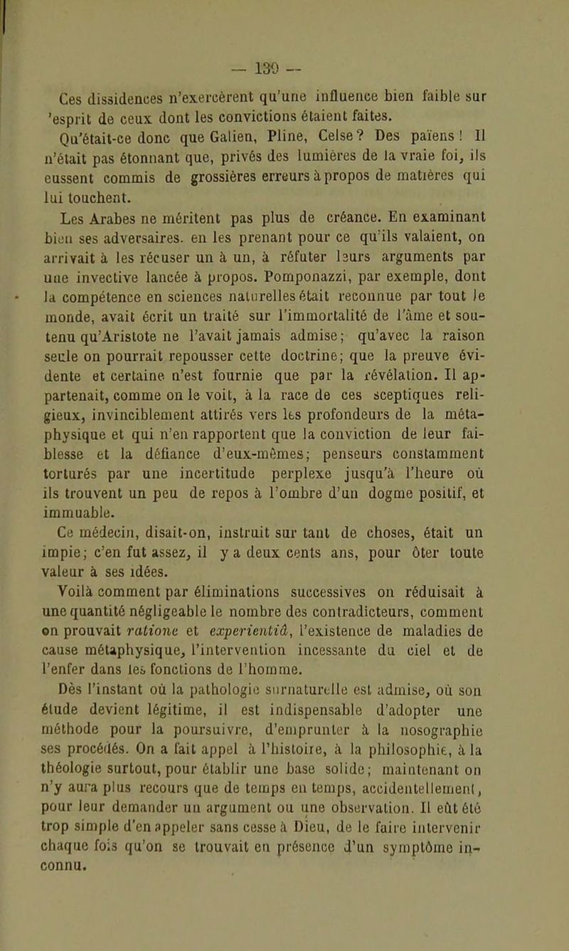 Ces dissidences n'exercèrent qu'une influence bien faible sur 'esprit de ceux dont les convictions étaient faites. Qu'était-ce donc que Galien, Pline, Celse? Des païens! Il n'était pas étonnant que, privés des lumières de la vraie foi, ils eussent commis de grossières erreurs à propos de matières qui lui touchent. Les Arabes ne méritent pas plus de créance. En examinant bien ses adversaires, en les prenant pour ce qu'ils valaient, on arrivait à les récuser un à un, à réfuter Isurs arguments par uae invective lancée à propos. Pomponazzi, par exemple, dont la compétence en sciences naturelles était reconnue par tout le monde, avait écrit un traité sur l'immortalité de l'àme et sou- tenu qu'Aristote ne l'avait jamais admise; qu'avec la raison seule on pourrait repousser cette doctrine; que la preuve évi- dente et certaine n'est fournie que par la révélation. Il ap- partenait, comme on le voit, à la race de ces sceptiques reli- gieux, invinciblement attirés vers ks profondeurs de la méta- physique et qui n'en rapportent que la conviction de leur fai- blesse et la défiance d'eux-mêmes; penseurs constamment torturés par une incertitude perplexe jusqu'à l'heure où ils trouvent un peu de repos à l'ombre d'un dogme positif, et immuable. Ce médecin, disait-on, instruit sur tant de choses, était un impie ; c'en fut asseZj il y a deux cents ans, pour ôter toute valeur à ses idées. Voilà comment par éliminations successives ou réduisait à une quantité négligeable le nombre des contradicteurs, comment on prouvait rationc et experienliâ, l'existence de maladies de cause métaphysique, l'intervention incessante du ciel et de l'enfer dans leà fonctions de l'homme. Dès l'instant où la pathologie surnaturelle est admise, où son étude devient légitime, il est indispensable d'adopter une méthode pour la poursuivre, d'emprunter à. la nosographie ses procédés. On a fait appel à, l'hisloire, à la philosophie, à la théologie surtout, pour établir une base solide; maintenant on n'y aura plus recours que de temps en temps, accidentellemeiil, pour leur demander un argument ou une observation. Il eût été trop simple d'en appeler sans cesse à Dieu, de le faire intervenir chaque fois qu'on se trouvait en présence d'un symptôme in- connu.