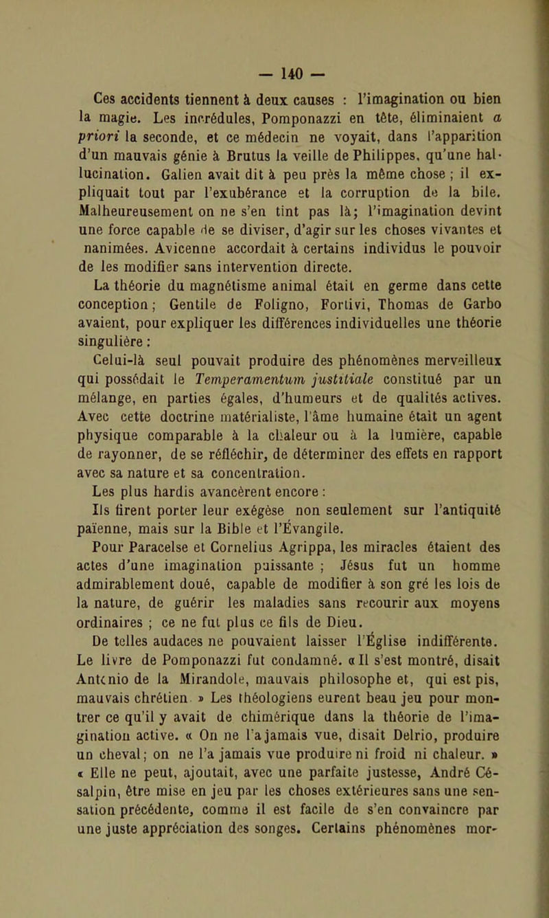 Ces accidents tiennent à deux causes : l'imagination ou bien la magie. Les incrédules, Pomponazzi en tête, éliminaient a priori la seconde, et ce médecin ne voyait, dans l'apparition d'un mauvais génie à Brutus la veille dePhilippes. qu'une hal- lucination. Galien avait dit à peu près la même chose ; il ex- pliquait tout par l'exubérance et la corruption de la bile. Malheureusement on ne s'en tint pas là; l'imagination devint une force capable de se diviser, d'agir sur les choses vivantes et nanimées. Avicenne accordait à certains individus le pouvoir de les modifier sans intervention directe. La théorie du magnétisme animal était en germe dans cette conception ; Gentile de Foligno, Forlivi, Thomas de Garbo avaient, pour expliquer les différences individuelles une théorie singulière : Celui-là seul pouvait produire des phénomènes merveilleux qui possédait le Temperamentum jusMiale constitué par un mélange, en parties égales, d'humeurs et de qualités actives. Avec cette doctrine matérialiste, l'âme humaine était un agent physique comparable à la chaleur ou à la lumière, capable de rayonner, de se réfléchir, de déterminer des effets en rapport avec sa nature et sa concentration. Les plus hardis avancèrent encore : Ils firent porter leur exégèse non seulement sur l'antiquité païenne, mais sur la Bible et l'Évangile. Pour Paracelse et Cornélius Agrippa, les miracles étaient des actes d'une imagination paissante ; Jésus fut un homme admirablement doué, capable de modifier à son gré les lois de la nature, de guérir les maladies sans recourir aux moyens ordinaires ; ce ne fut plus ce fils de Dieu. De telles audaces ne pouvaient laisser l'Église indifférente. Le livre de Pomponazzi fut condamné. «Il s'est montré, disait Antcnio de la Mirandole, mauvais philosophe et, qui est pis, mauvais chrétien » Les théologiens eurent beau jeu pour mon- trer ce qu'il y avait de chimérique dans la théorie de l'ima- gination active. « On ne Ta jamais vue, disait Delrio, produire un cheval; on ne l'a jamais vue produire ni froid ni chaleur. » « Elle ne peut, ajoutait, avec une parfaite justesse, André Cé- salpin, être mise en jeu par les choses extérieures sans une .sen- sation précédente, comme il est facile de s'en convaincre par une juste appréciation des songes. Certains phénomènes mor-