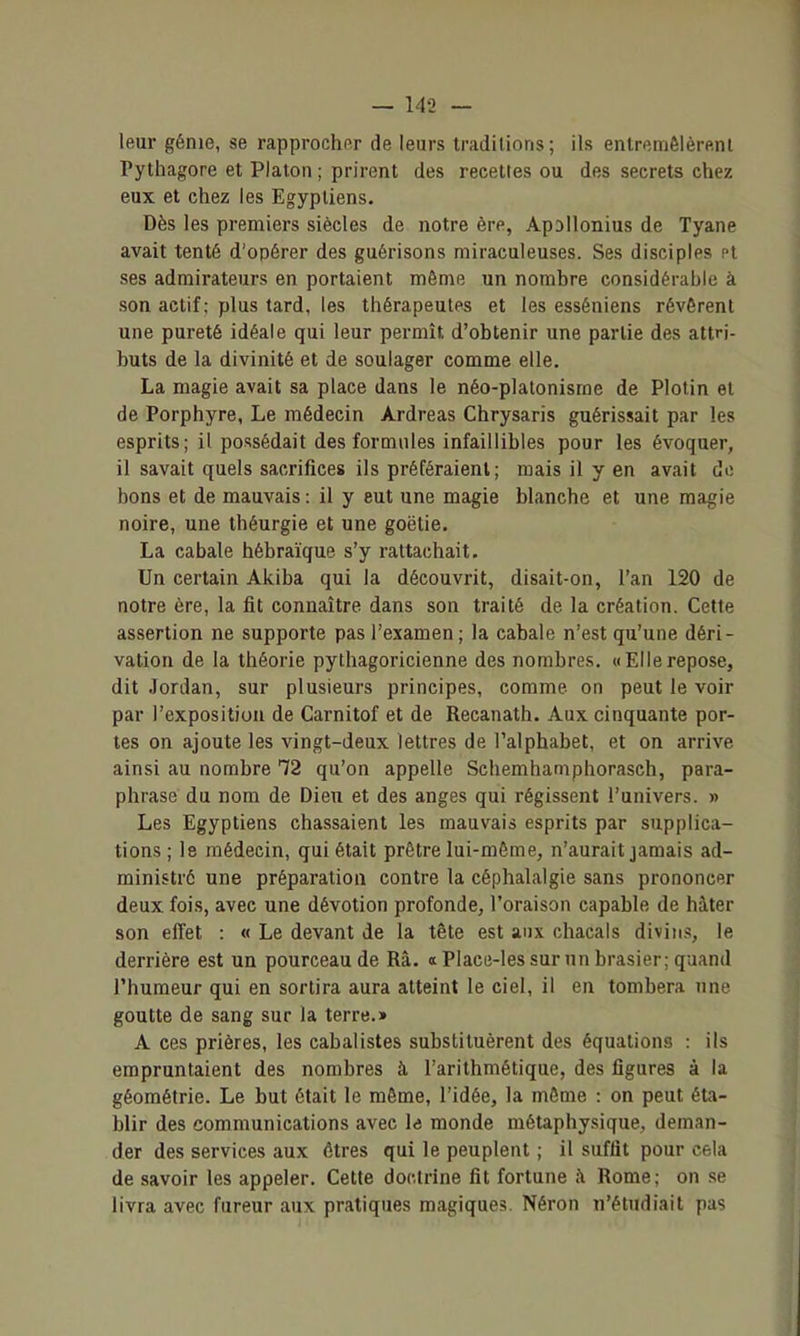 leur génie, se rapprocher de leurs traditions; ils entremêlèrftnl Pythagore et Platon ; prirent des recettes ou des secrets chez eux et chez les Egyptiens. Dès les premiers siècles de notre ère, ApDilonius de Tyane avait tenté d'opérer des guérisons miraculeuses. Ses disciples Pt ses admirateurs en portaient même un nomhre considérable à son actif ; plus tard, les thérapeutes et les esséniens révèrent une pureté idéale qui leur permît d'obtenir une partie des attri- buts de la divinité et de soulager comme elle. La magie avait sa place dans le néo-platonisme de Plolin et de Porphyre, Le médecin Àrdreas Chrysaris guérissait par les esprits; il possédait des formules infaillibles pour les évoquer, il savait quels sacrifices ils préféraient; mais il y en avait de bons et de mauvais : il y eut une magie blanche et une magie noire, une théurgie et une goëtie. La cabale hébraïque s'y rattachait. Un certain Akiba qui la découvrit, disait-on, l'an 120 de notre ère, la fit connaître dans son traité de la création. Cette assertion ne supporte pas l'examen; la cabale n'est qu'une déri- vation de la théorie pythagoricienne des nombres. «Ellerepose, dit Jordan, sur plusieurs principes, comme on peut le voir par l'exposition de Carnitof et de Recanath. Aux cinquante por- tes on ajoute les vingt-deux lettres de l'alphabet, et on arrive ainsi au nombre 12 qu'on appelle Schemhaniphorasch, para- phrase du nom de Dieu et des anges qui régissent l'univers. » Les Egyptiens chassaient les mauvais esprits par supplica- tions ; le médecin, qui était prêtre lui-môme, n'aurait jamais ad- ministré une préparation contre la céphalalgie sans prononcer deux fois, avec une dévotion profonde, l'oraison capable de hâter son elTet : « Le devant de la tête est aux chacals divins, le derrière est un pourceau de Rà. a Place-les sur un brasier; quand l'humeur qui en sortira aura atteint le ciel, il en tombera une goutte de sang sur la terre.» A ces prières, les cabalistes substituèrent des équations : ils empruntaient des nombres à l'arithmétique, des figures à la géométrie. Le but était le même, l'idée, la même : on peut éta- blir des communications avec l<j monde métaphysique, deman- der des services aux êtres qui le peuplent ; il suffit pour cela de savoir les appeler. Cette doctrine fit fortune à Rome; on se livra avec fureur aux pratiques magiques. Néron n'étudiait pas