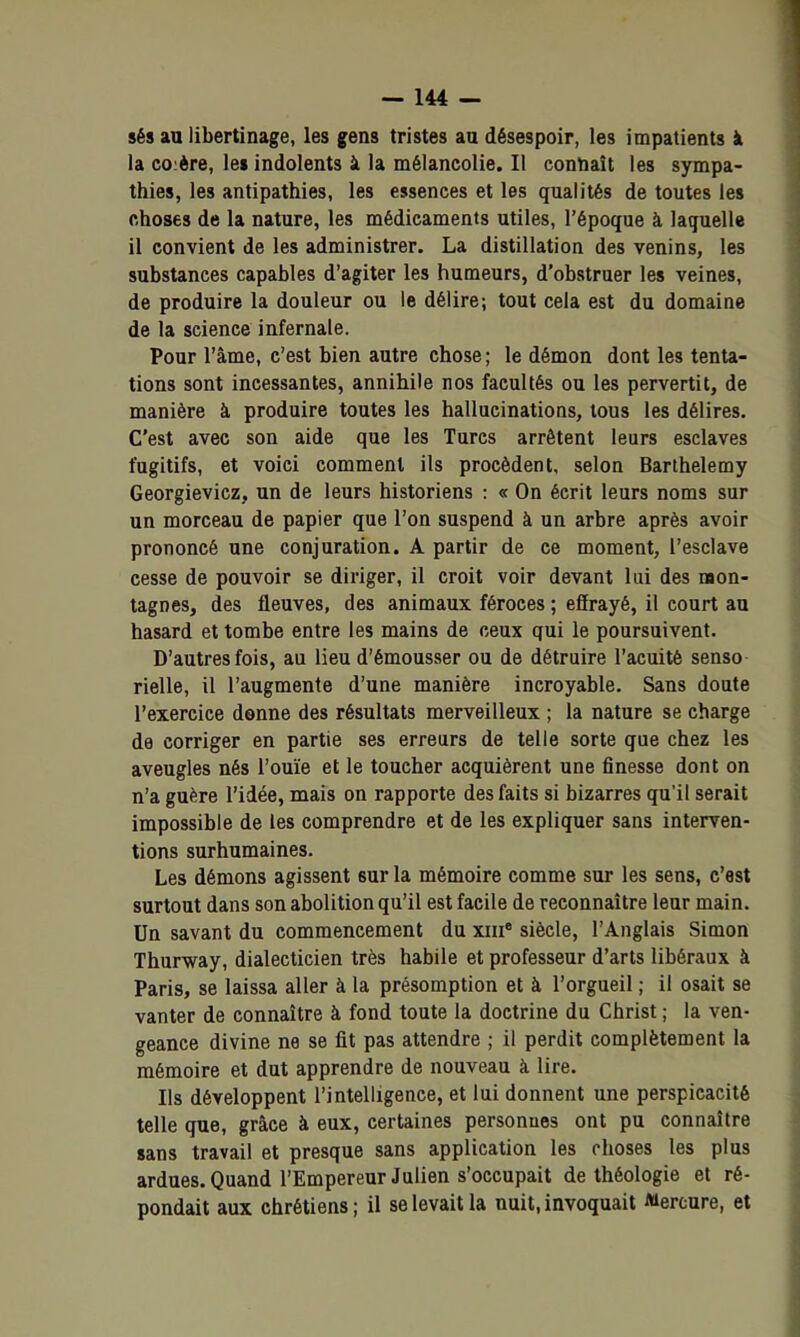 sés an libertinage, les gens tristes au désespoir, les impatients à la coière, le» indolents à la mélancolie. Il connaît les sympa- thies, les antipathies, les essences et les qualités de toutes les choses de la nature, les médicaments utiles, l'époque à laquelle il convient de les administrer. La distillation des venins, les substances capables d'agiter les humeurs, d'obstruer les veines, de produire la douleur ou le délire; tout cela est du domaine de la science infernale. Pour l'âme, c'est bien autre chose ; le démon dont les tenta- tions sont incessantes, annihile nos facultés ou les pervertit, de manière à produire toutes les hallucinations, tous les délires. C'est avec son aide que les Turcs arrêtent leurs esclaves fugitifs, et voici comment ils procèdent, selon Barthélémy Georgievicz, un de leurs historiens : « On écrit leurs noms sur un morceau de papier que l'on suspend à un arbre après avoir prononcé une conjuration. A partir de ce moment, l'esclave cesse de pouvoir se diriger, il croit voir devant lui des mon- tagnes, des fleuves, des animaux féroces ; effrayé, il court au hasard et tombe entre les mains de ceux qui le poursuivent. D'autres fois, au lieu d'émousser ou de détruire l'acuité senso rielle, il l'augmente d'une manière incroyable. Sans doute l'exercice donne des résultats merveilleux ; la nature se charge de corriger en partie ses erreurs de telle sorte que chez les aveugles nés l'ouïe et le toucher acquièrent une finesse dont on n'a guère l'idée, mais on rapporte des faits si bizarres qu'il serait impossible de les comprendre et de les expliquer sans interven- tions surhumaines. Les démons agissent sur la mémoire comme sur les sens, c'est surtout dans son abolition qu'il est facile de reconnaître leur main. Un savant du commencement du xiii' siècle, l'Anglais Simon Thurway, dialecticien très habile et professeur d'arts libéraux à Paris, se laissa aller à la présomption et à l'orgueil ; il osait se vanter de connaître à fond toute la doctrine du Christ ; la ven- geance divine ne se fit pas attendre ; il perdit complètement la mémoire et dut apprendre de nouveau à lire. Ils développent l'intelligence, et lui donnent une perspicacité telle que, grâce à eux, certaines personnes ont pu connaître sans travail et presque sans application les choses les plus ardues. Quand l'Empereur Julien s'occupait de théologie et ré- pondait aux chrétiens ; il se levait la nuit, invoquait Mercure, et