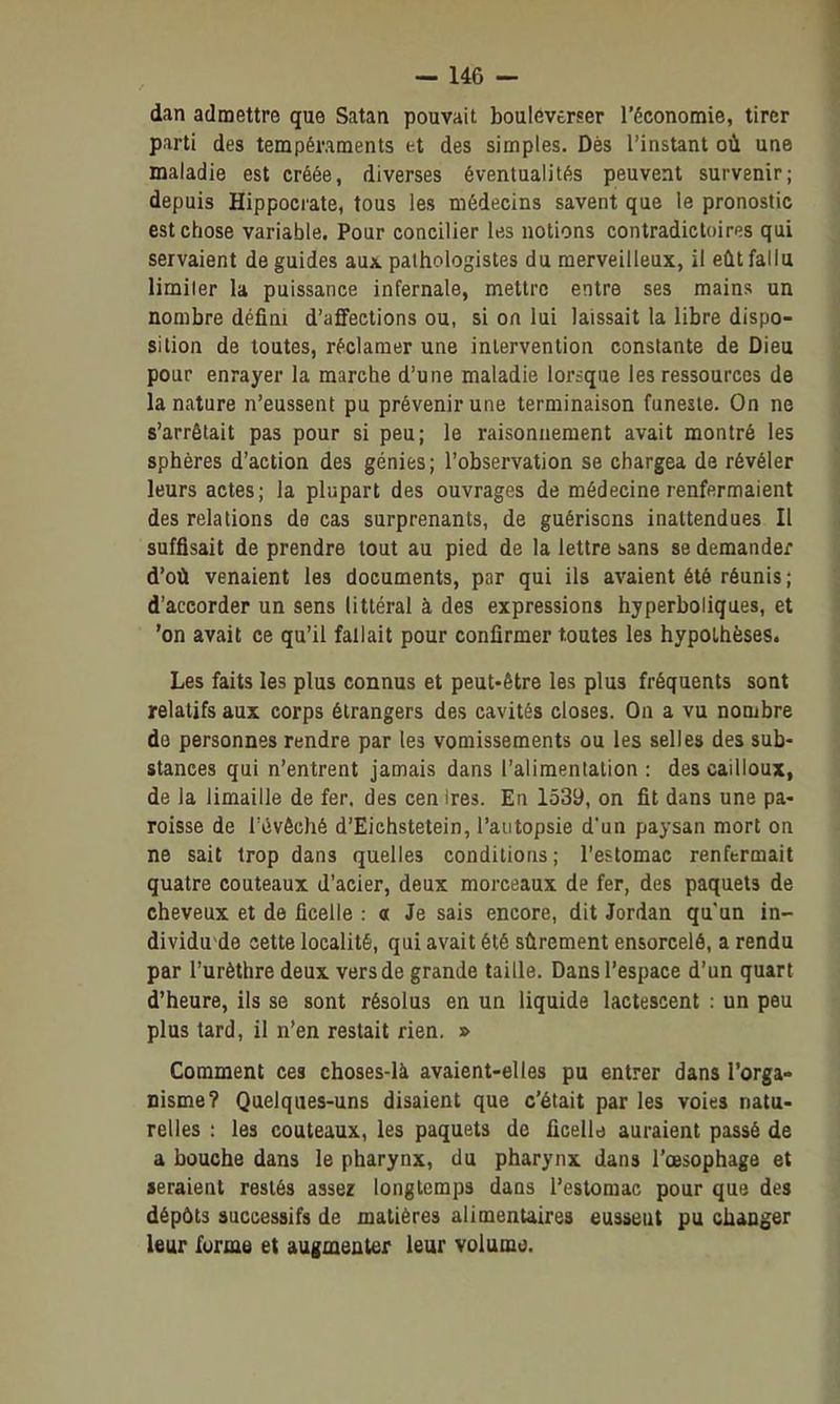 dan admettre que Satan pouvait bouleverser l'économie, tirer parti des tempéraments et des simples. Dès l'instant où une maladie est créée, diverses éventualités peuvent survenir; depuis Hippocrate, tous les médecins savent que le pronostic est chose variable. Pour concilier les notions contradictoires qui servaient de guides aux palhologistes du merveilleux, il eût fallu limiter la puissance infernale, mettre entre ses mains un nombre défini d'affections ou, si on lui laissait la libre dispo- sition de toutes, réclamer une intervention constante de Dieu pour enrayer la marche d'une maladie lorsque les ressources de la nature n'eussent pu prévenir une terminaison funeste. On ne s'arrêtait pas pour si peu; le raisonnement avait montré les sphères d'action des génies; l'observation se chargea de révéler leurs actes; la plupart des ouvrages de médecine renfermaient des relations de cas surprenants, de guérisons inattendues II suffisait de prendre tout au pied de la lettre sans se demander d'où venaient les documents, par qui ils avaient été réunis ; d'accorder un sens littéral à des expressions hyperboliques, et 'on avait ce qu'il fallait pour confirmer toutes les hypothèses. Les faits les plus connus et peut-être les plus fréquents sont relatifs aux corps étrangers des cavités closes. On a vu nombre de personnes rendre par les vomissements ou les selles des sub- stances qui n'entrent jamais dans l'alimentation : des cailloux, de la limaille de fer. des cen ires. En 1539, on fit dans une pa- roisse de l'évôché d'Eiehstetein, l'autopsie d'un paysan mort on ne sait trop dans quelles conditions ; l'estomac renfermait quatre couteaux d'acier, deux morceaux de fer, des paquets de cheveux et de ficelle : a Je sais encore, dit Jordan qu'un in- dividu^de cette localité, qui avait été sûrement ensorcelé, a rendu par l'urèthre deux vers de grande taille. Dans l'espace d'un quart d'heure, ils se sont résolus en un liquide lactescent : un peu plus tard, il n'en restait rien. » Comment ces choses-là avaient-elles pu entrer dans l'orga- nisme? Quelques-uns disaient que c'était par les voies natu- relles : les couteaux, les paquets de ficelld auraient passé de a bouche dans le pharynx, du pharynx dans l'œsophage et seraient restés assez longtemps dans l'estomac pour que des dépôts successifs de matières alimentaires eussent pu changer leur forme et augmenter leur volumo.