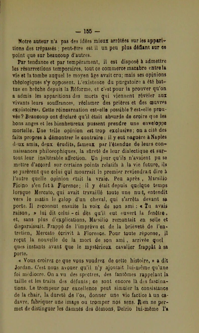 Notre auteur n'a pas des idées mieux arrôtéeg sur les appari- tions des trépassés ; peut-être est il un peu plu» défiant lur «e point que sur beaucoup d'autres. Par tendance et par tempérament, il est disposé à admettre les résurrections temporaires, tout ce commerce macabre entre U vie et la tombe auquel le moyen âge avait cru; mais ses opinions théologiques s'y opposent. L'existence du purgatoin; a été bat- tue en brèche depuis la Réforme, et c'est pour la prouver qu'on a admis les apparitions des morts qui viennent révéler aux vivants leurs souflfrances, réclamer des prières et des œuvres expiatoire*. Cette réincarnation est-elle possible ? est-elle prou- vée? Beaucoup ont déclaré qu'il était ab'urde de croire que les bons anges et les bienheureux pussent prendre une enveloppe mortelle. Une telle opinion est trop exclusive; on a cité des faits propres à démontrer le contraire ; il y eut naguère àNaples d^ux ami», dejix érudits, fameux par l'étendue de leurs con- naissances philosophiques, la sûreté de leur dialectique et sur- tout leur inaltérable affection. Un jour qu'ils n'avaient pu se mettre d'accord sur certains points relatifs à la vie future, ils se jurèrent que celui qui mourrait le premier reviendrait dire ii l'autre quelle opinion <*tait la vraie. Peu après , Marsilio Fiçino s'en fut à Florence; il y était depuis quelque temps lorsque Mercato, qui avait travaillé toute une nuit, entendit vers le matin le galop d'un cheval, qui s'arrêta devant s» porte. Il reconnut ensuite la voix de son ami : « tu aval» raison, * lui dit celui-ci dès qu'il eut ouvert la fenêtre, et, sans plus d'explications, Ma-silio remontait en selle et disparaissait. Frappé de l'imprévu et de la brièveté de l'en- tretien, Mercato écrivit à Florence. Pour toute réponse, il reçut la nouvelle de la mort de son ami, arrivée quel ques instants avant que le mystérieux cavalier frappât à sa porte. « Vous croirez co que vous voudre? de cette histoire, » a dit Jordan. C'est nous avouer qu'il n'y ajoutait lui-même qu'une foi médiocre. On a vu des spectres, des fantômes rappelant la taille et les traits d^s défunts; ee sont encore là dts fascina- tions. Le trompeur par excellence peut simuler la consistance de la chair, la dureté de l'os, donner une vio factice à un ca- davre, fabriquer une imajce ou tromper nos sens. Rien ne per- met de distinguer les damné» des démon», Delrio lui-môme l'a