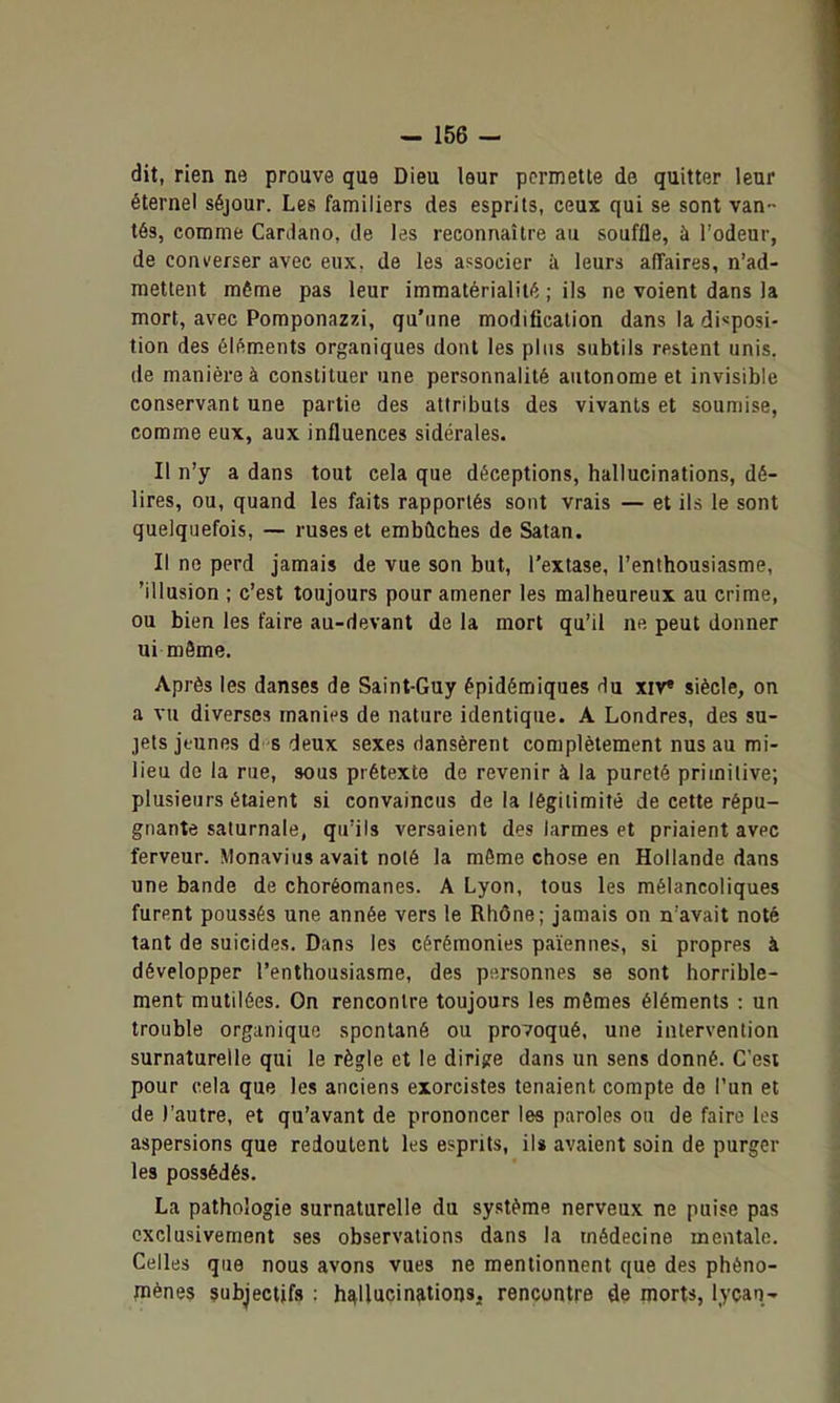 dit, rien ne prouve que Dieu leur permette de quitter leur éternel séjour. Les familiers des esprits, ceux qui se sont van- tés, comme CarJano, de les reconnaître au souffle, à Todeur, de converser avec eux, de les associer à leurs affaires, n'ad- mettent même pas leur immatérialité ; ils ne voient dans la mort, avec Pomponazzi, qu'une modification dans la disposi- tion des éléments organiques dont les plus subtils restent unis, de manière à constituer une personnalité autonome et invisible conservant une partie des attributs des vivants et soumise, comme eux, aux influences sidérales. Il n'y a dans tout cela que déceptions, hallucinations, dé- lires, ou, quand les faits rapportés sont vrais — et ils le sont quelquefois, — ruses et embûches de Satan. Il ne perd jamais de vue son but, l'extase, l'enthousiasme, 'illusion ; c'est toujours pour amener les malheureux au crime, ou bien les faire au-devant de la mort qu'il ne peut donner ui mâme. Après les danses de Saint-Guy épidémiques xiv» siècle, on a vu diverses manies de nature identique. A Londres, des su- jets jeunes d-s deux sexes dansèrent complètement nus au mi- lieu de la rue, sous prétexte de revenir à la pureté primitive; plusieurs étaient si convaincus de la légitimité de cette répu- gnante saturnale, qu'ils versaient des larmes et priaient avec ferveur. Monavius avait noté la même chose en Hollande dans une bande de choréomanes. A Lyon, tous les mélancoliques furent poussés une année vers le Rhône; jamais on n'avait noté tant de suicides. Dans les cérémonies païennes, si propres à développer l'enthousiasme, des personnes se sont horrible- ment mutilées. On rencontre toujours les mêmes éléments : un trouble organique spontané ou provoqué, une intervention surnaturelle qui le règle et le dirifre dans un sens donné. C'est pour cela que les anciens exorcistes tenaient compte de l'un et de l'autre, et qu'avant de prononcer les paroles ou de faire les aspersions que redoutent les esprits, ils avaient soin de purger les possédés. La pathologie surnaturelle du système nerveux ne puise pas exclusivement ses observations dans la médecine mentale. Celles que nous avons vues ne mentionnent que des phèno- pièneç subjectifs : hallucinations, rencontre de morts, lycan'