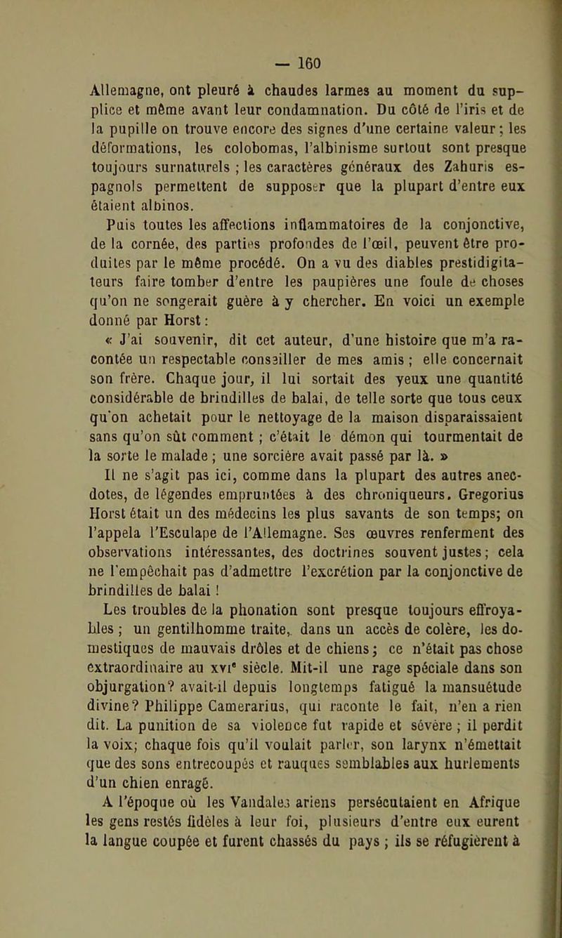 Allemagne, ont pleuré à chaudes larmes au moment du sup- plice et môme avant leur condamnation. Du côté de l'iris et de la pupille on trouve encore des signes d'une certaine valeur; les déformations, les colobomas, l'albinisme surtout sont presque toujours surnaturels ; les caractères généraux des Zahuris es- pagnols permettent de supposer que la plupart d'entre eux étaient albinos. Puis toutes les affections inflammatoires de la conjonctive, de la cornée, des partit^s profondes de l'œil, peuvent être pro- duites par le môme procédé. On a vu des diables prestidigita- teurs faire tomber d'enlre les paupières une foule de choses qu'on ne songerait guère à y chercher. En voici un exemple donné par Horst : « J'ai souvenir, dit cet auteur, d'une histoire que m'a ra- contée un respectable consailler de mes amis; elle concernait son frère. Chaque jour, il lui sortait des yeux une quantité considérable de brindilles de balai, de telle sorte que tous ceux qu'on achetait pour le nettoyage de la maison disparaissaient sans qu'on sût comment ; c'était le démon qui tourmentait de la sorte le malade ; une sorcière avait passé par là. » Il ne s'agit pas ici, comme dans la plupart des autres anec- dotes, de légendes empruntées à des chroniqueurs, Gregorius Horst était un des médecins les plus savants de son temps; on l'appela l'Esculape de l'Allemagne. Ses œuvres renferment des observations intéressantes, des doctrines souvent justes ; cela ne l'empêchait pas d'admettre l'excrétion par la conjonctive de brindilles de balai ! Les troubles de la phonation sont presque toujours efl'roya- Lles ; un gentilhomme traite, dans un accès de colère, les do- mestiques de mauvais drôles et de chiens ; ce n'était pas chose extraordinaire au xvi' siècle. Mit-il une rage spéciale dans son objurgation? avait-il depuis longtemps fatigué la mansuétude divine? Philippe Camerarius, qui raconte le fait, n'en a rien dit. La punition de sa violence fut rapide et sévère ; il perdit la voix; chaque fois qu'il voulait parler, son larynx n'émettait que des sons entrecoupés et rauques semblables aux hurlements d'un chien enragé. A l'époque où les Vandale.') ariens persécutaient en Afrique les gens restés fidèles à leur foi, plusieurs d'entre eux eurent la langue coupée et furent chassés du pays ; ils se réfugièrent à