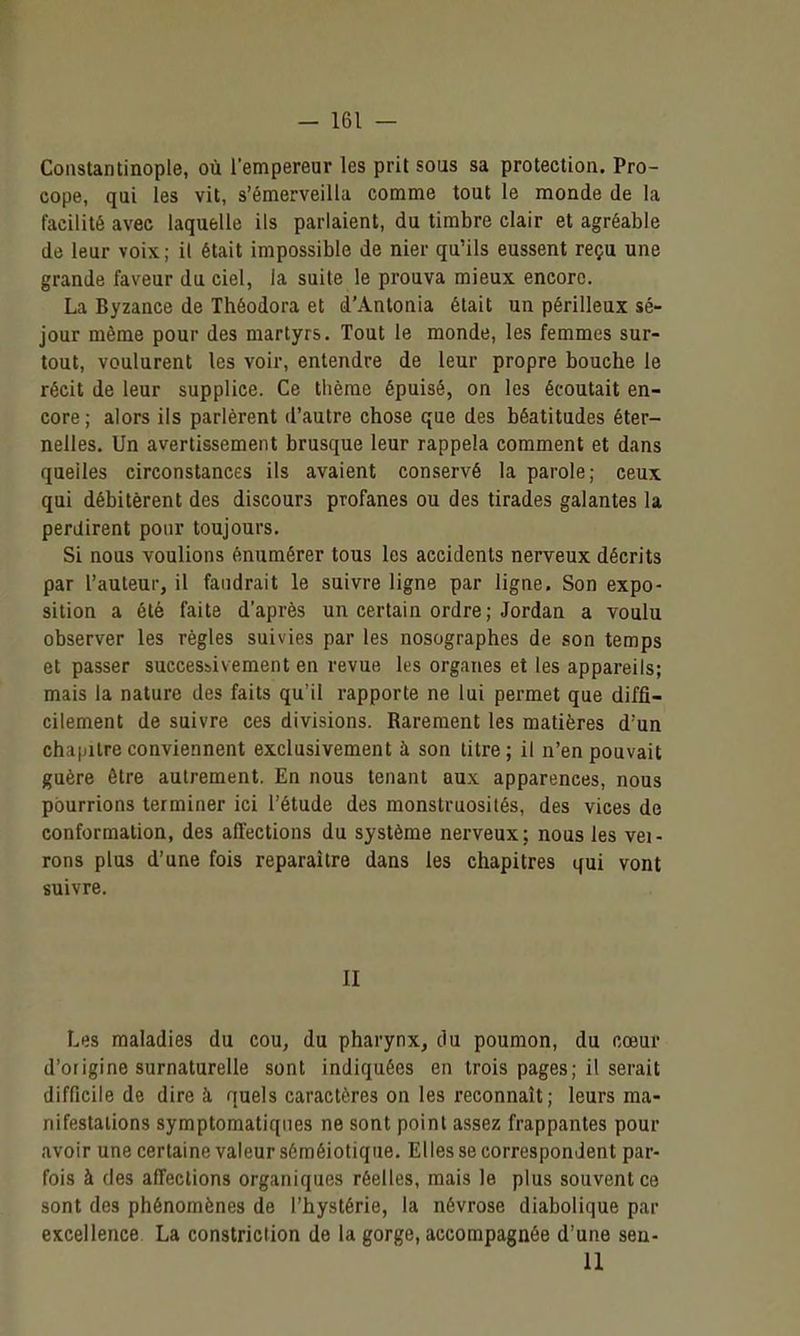Coiistantinople, où l'empereur les prit sous sa protection. Pro- cope, qui les vit, s'émerveilla comme tout le monde de la facilité avec laquelle ils parlaient, du timbre clair et agréable de leur voix; il était impossible de nier qu'ils eussent reçu une grande faveur du ciel, la suite le prouva mieux encore. La Byzance de Théodora et d'Anlonia était un périlleux sé- jour même pour des martyrs. Tout le monde, les femmes sur- tout, voulurent les voir, entendre de leur propre bouche le récit de leur supplice. Ce thème épuisé, on les écoutait en- core ; alors ils parlèrent d'autre chose que des béatitudes éter- nelles. Un avertissement brusque leur rappela comment et dans quelles circonstances ils avaient conservé la parole; ceux qui débitèrent des discours profanes ou des tirades galantes la perdirent pour toujours. Si nous voulions énumérer tous les accidents nerveux décrits par l'auteur, il faudrait le suivre ligne par ligne. Son expo- sition a été faite d'après un certain ordre; Jordan a voulu observer les règles suivies par les nosographes de son temps et passer successivement en revue les organes et les appareils; mais la nature des faits qu'il rapporte ne lui permet que diffi- cilement de suivre ces divisions. Rarement les matières d'un chaiiilreconviennent exclusivement à son titre; il n'en pouvait guère être autrement. En nous tenant au.x apparences, nous pourrions terminer ici l'étude des monstruosités, des vices de conformation, des affections du système nerveux; nous les vei- rons plus d'une fois reparaître dans les chapitres qui vont suivre. II Les maladies du cou, du pharynx, du poumon, du cœur d'origine surnaturelle sont indiquées en trois pages; il serait difficile de dire à quels caractères on les reconnaît ; leurs ma- nifestations symptomatiqnes ne sont point assez frappantes pour avoir une certaine valeur sôméiotiqiie. El les se correspondent par- fois à des afTections organiques réelles, mais le plus souvent ce sont des phénomènes de l'hystérie, la névrose diabolique par excellence La constriction de la gorge, accompagnée d'une seu- il