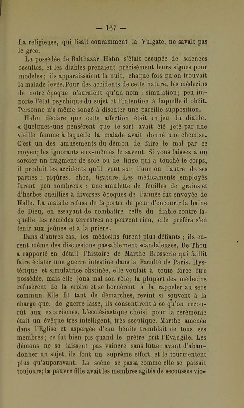 La religieuse, qui lisait couramment la Vulgate, ne savait pas le grec. La possédée de Balthazar Hahn s'était occupée de sciences occultes, et les diables prenaient précisément leurs signes pour modèles; ils apparaissaient la nuit, chaque fois qu'on trouvait la malade levée.Pour des accidents de cette nature, les médecins de notre époque n'auraient qu'un nom : simulation; peu ira- porte l'état psychique du sujet et l'intention à laquelle il obéit. Personne n'a même songé à discuter une pareille supposition. Hahn déclare que cette affection était un jeu du diable. « Quelques-uns pensèrent que le sort avait été jeté par une vieille femme à laquelle la malade avait donné une chemise. C'est un des amusements du démon de faire le mal par ce moyen; les ignorants eux-mêmes le savent. Si vous laissez à un sorcier nn fragment de soie ou de linge qui a touché le corps, il produit les accidents qu'il veut sur l'une ou l'autre d3 ses parties : piqûres, choc, ligature. Les médicaments employés furent peu nombreux : une amulette de feuilles de grains et d'herbes cueillies à diverses époques de l'année fut envoyée de Halle. La malade refusa de la porter de peur d'encourir la haine de Dieu, en essuyant de combattre celle du diable contre la- quelle les remèdes terrestres ne peuvent rien, elle préféra s'en tenir aux jeûnes et à la prière. Dans d'autres cas, les médecins furent pluî défiants ; ils eu- rent môme des discussions passablement scandaleuses, De Thou a rapporté en détail l'histoire de Marthe Brosserie qui faillit faire éclater une guerre intestine dans la Faculté de Paris. Hys- térique et simulatrice obstinée, elle voulait à toute force être possédée, mais elle joua mal son rôle; la plupart des médecins refusèrent de la croire et se bornèrent à la rappeler au sens commun. Elle fit tant de démarches, revint .si souvent k la charge que, de guerre lasse, ils consentirent à ce qu'on recou- rût aux exorcismes. L'ecclésiastique choisi pour la cérémonie était un évêque très intelligent, très sceptique, Marthe amenée dans l'Eglise et aspergée d'eau bénite tremblait de tous ses membres ; ce fut bien pis quand le prêtre prit l'Evangile. Les démons ne se laissent pas vaincre sans lutte; avant d'aban- donner un sujet, ils font un suprôme effort et le tourmentent plus qu'auparavant. La scène se passa comme elle se passait toujours; la pauvre fille avait les membres agités de secousses vio-