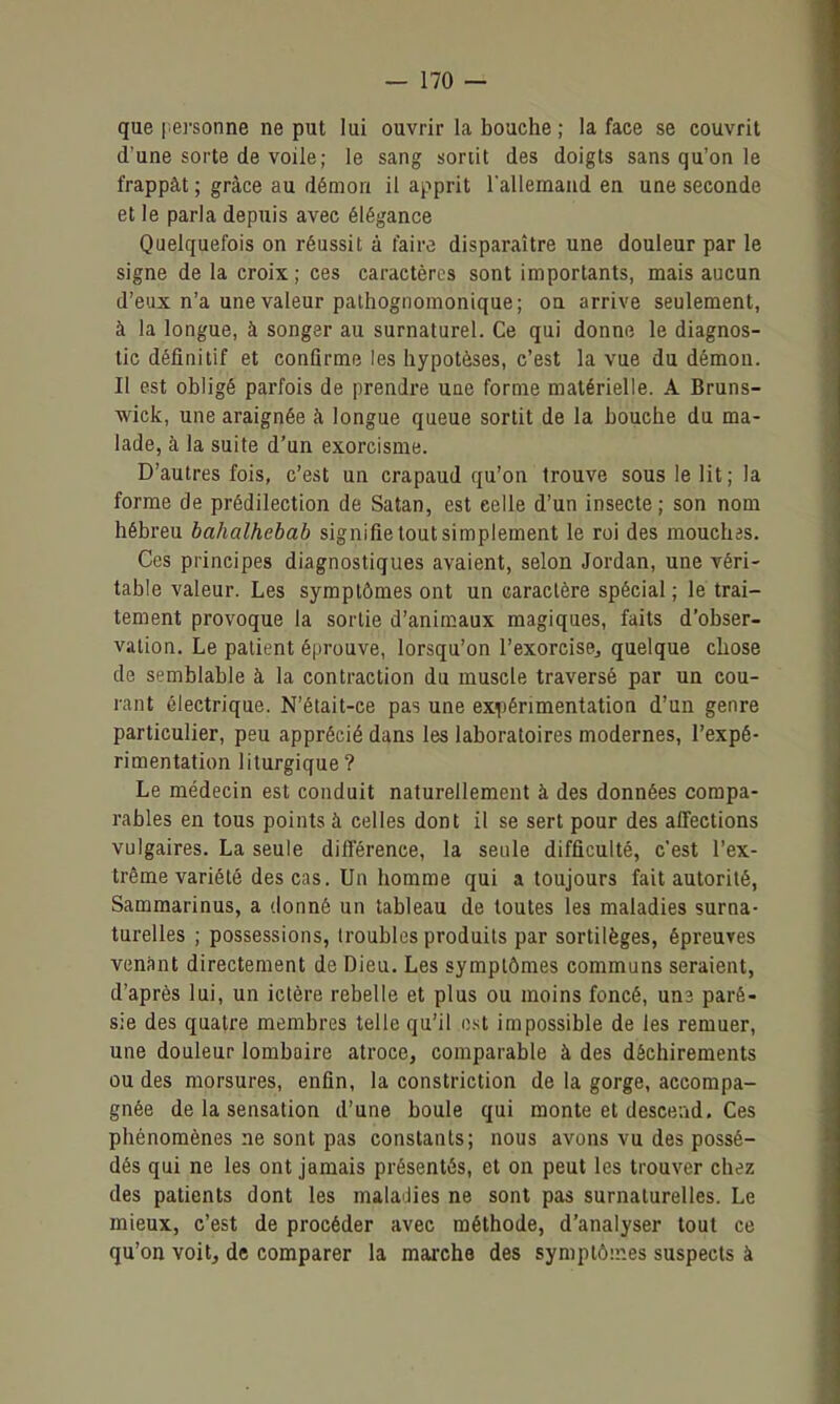 que l ei'sonne ne put lui ouvrir la bouche ; la face se couvrit d'une sorte de voile; le sang sortit des doigts sans qu'on le frappât ; grâce au démon il apprit l'allemand en une seconde et le parla depuis avec élégance Quelquefois on réussit à faire disparaître une douleur par le signe de la croix; ces caractères sont importants, mais aucun d'eux n'a une valeur palhognomonique; ou arrive seulement, à la longue, à songer au surnaturel. Ce qui donne le diagnos- tic définitif et confirme les hypotèses, c'est la vue du démon. Il est obligé parfois de prendre une forme matérielle. A Bruns- wick, une araignée à longue queue sortit de la bouche du ma- lade, à la suite d'un exorcisme. D'autres fois, c'est un crapaud qu'on trouve sous le lit; la forme de prédilection de Satan, est celle d'un insecte; son nom hébreu bahalhebab signifie tout simplement le roi des mouchas. Ces principes diagnostiques avaient, selon Jordan, une véri- table valeur. Les symptômes ont un caractère spécial; le trai- tement provoque la sortie d'animaux magiques, faits d'obser- vation. Le patient éprouve, lorsqu'on l'exorcisej quelque chose de semblable à la contraction du muscle traversé par un cou- rant électrique. N'était-ce pas une exiiérimentatioa d'un genre particulier, peu apprécié dans les laboratoires modernes, l'expé- rimentation liturgique? Le médecin est conduit naturellement à des données compa- rables en tous points à celles dont il se sert pour des affections vulgaires. La seule différence, la seule difficulté, c'est l'ex- trême variété des cas. Un homme qui a toujours fait autorité, Sammarinus, a donné un tableau de toutes les maladies surna- turelles ; possessions, (roubles produits par sortilèges, épreures venant directement de Dieu. Les symptômes communs seraient, d'après lui, un ictère rebelle et plus ou moins foncé, uns paré- sie des quatre membres telle qu'il est impossible de les remuer, une douleur lombaire atroce, comparable à des déchirements ou des morsures, enfin, la constriction de la gorge, accompa- gnée de la sensation d'une boule qui monte et descend. Ces phénomènes ne sont pas constants; nous avons vu des possé- dés qui ne les ont jamais présentés, et on peut les trouver chez des patients dont les maladies ne sont pas surnaturelles. Le mieux, c'est de procéder avec méthode, d'analyser tout ce qu'on voit, de comparer la maixhe des symptômes suspects à