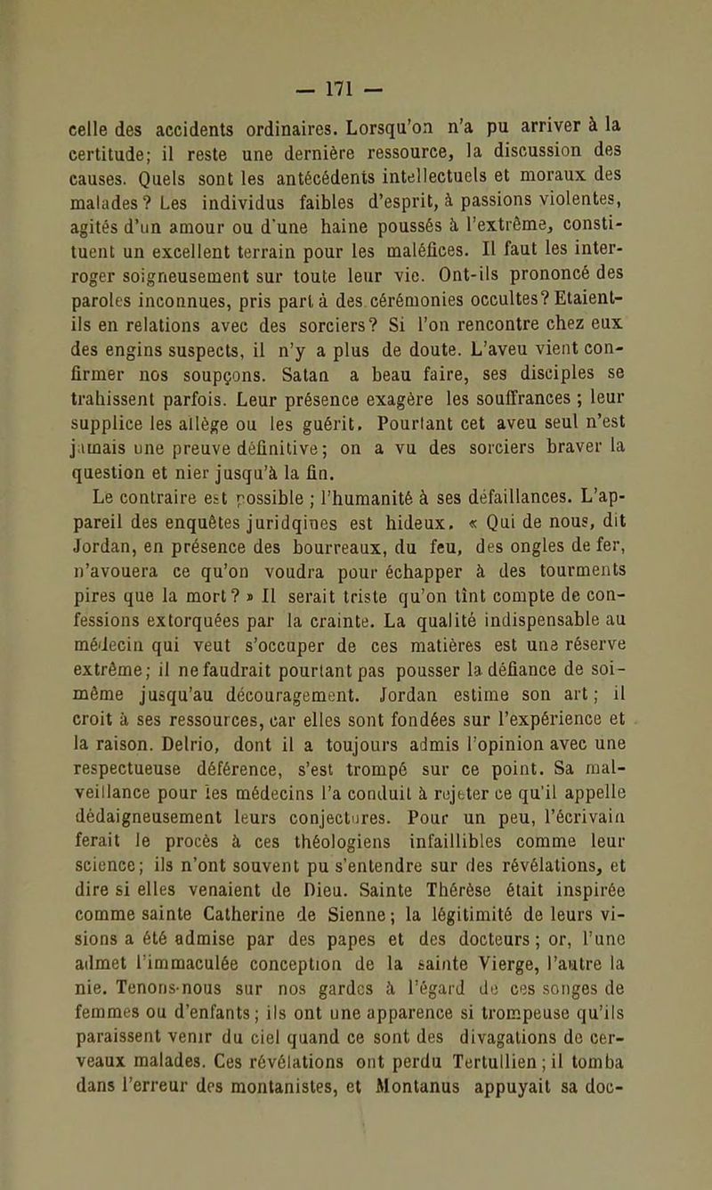 celle des accidents ordinaires. Lorsqu'on n'a pu arriver à la certitude; il reste une dernière ressource, la discussion des causes. Quels sont les antécédents intellectuels et moraux des malades? Les individus faibles d'esprit, à passions violentes, agités d'un amour ou d'une haine poussés à l'extrême, consti- tuent un excellent terrain pour les maléfices. Il faut les inter- roger soigneusement sur toute leur vie. Ont-ils prononcé des paroles inconnues, pris parla des cérémonies occultes?Etaient- ils en relations avec des sorciers? Si l'on rencontre chez eux des engins suspects, il n'y a plus de doute. L'aveu vient con- firmer nos soupçons. Satan a beau faire, ses disciples se trahissent parfois. Leur présence exagère les souffrances ; leur supplice les allège ou les guérit. Pourtant cet aveu seul n'est j;imais une preuve définitive ; on a vu des sorciers braver la question et nier jusqu'à la fin. Le contraire est possible ; l'humanité à ses défaillances. L'ap- pareil des enquêtes juridqines est hideux. « Qui de nous, dit Jordan, en présence des bourreaux, du feu, des ongles de fer, n'avouera ce qu'on voudra pour échapper à des tourments pires que la mort? « Il serait triste qu'on tînt compte de con- fessions extorquées par la crainte. La qualité indispensable au médecin qui veut s'occuper de ces matières est une réserve extrême; il nefaudrait pourtant pas pousser la défiance de soi- même jusqu'au découragement. Jordan estime son art; il croit à ses ressources, car elles sont fondées sur l'expérience et la raison. Delrio, dont il a toujours admis l'opinion avec une respectueuse déférence, s'est trompé sur ce point. Sa mal- veillance pour les médecins l'a conduit à rejeter ce qu'il appelle dédaigneusement leurs conjectures. Pour un peu, l'écrivain ferait le procès à ces théologiens infaillibles comme leur science; ils n'ont souvent pu s'entendre sur des révélations, et dire si elles venaient de Dieu. Sainte Thérèse était inspirée comme sainte Catherine de Sienne ; la légitimité de leurs vi- sions a été admise par des papes et des docteurs ; or, l'une admet l'immaculée conception de la sainte Vierge, l'autre la nie. Tenons-nous sur nos gardes îi l'égard de ces .songes de femmes ou d'enfants; ils ont une apparence si trompeuse qu'ils paraissent venir du ciel quand ce sont des divagations de cer- veaux malades. Ces révélations ont perdu Tertullien ; il tomba dans l'erreur des montanistes, et Monlanus appuyait sa doc-