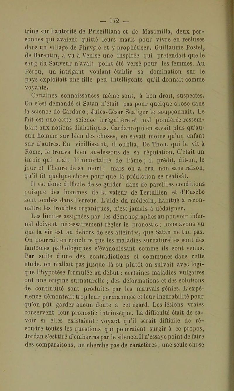 Irine sur l'autorité de Priscilliana et de Maximilla, deux per- sonnes gui avaient quitté leurs maris pour vivre en recluses dans un village de Phrygie et y prophétiser. Guillaume Postel, de Barenlin, a vu à Venise une inspirée qui prétendait que le sang du Sauveur n'avait point été versé pour les femmes. Au Pérou, un intrigant voulant établir sa domination sur le pays exploitait une fille peu intelligente qu'il donnait comme voyante. Certaines connaissances même sont, à bon droit, suspectes. On s'est demandé si Satan n'était pas pour quelque cliose dans la science de Cardano ; Jules-César Scaliger le soupçonnait. Le fait est que cette science irrégulière et mal pondérée ressem- blait aux notions diaboliquus. Cardano qui en savait plus qu'au- cun homme sur bien des choses, en savait moins qu'un enfant sur d'autres. En vieillissfint, il oublia, De Thon, qui le vit à Rome, le trouva bien au-dessous de sa réputation. C'était un impie qui niait l'immortalité de l'âme ; il prédit, dit-^n, le jour et l'heure de sa mort ; mais on a cru, non sans raison, qu'il fit quelque chose pour que la prédiction se réalisât. Il est donc difficile de se guider dans de pareilles conditions |)iiisque des hommes de la valeur de Tertullien et d'Eusèbe sont tombés dans l'erreur. L'aide du médecin, habitué à recon- naître les troubles organiques, n'est jamais à dédaigner. Les limites assignées par les démonographesau pouvoir infer- nal doivent nécessairement régler le pronostic; nous avons vu que ia vie est au dehors de ses atteintes, que Satan ne tue pas. On pourrait en conclure que les maladies surnaturelles sont des fantômes pathologiques s'évanouissant comme ils sont venus. Par suite d'une des contradictions si communes dans cette étude, on n'allait pas jusque-là ou plutôt on suivait aveu logi- que l'hypotèse formulée au début : certaines maladies vulgaires ont une origine surnaturelle ; des déformations et des solutions de continuité sont produites par les mauvais génies. L'expé- rience démontrait trop leur permanence et leur incurabilité pour qu'on pût garder aucun doute à cet égard. Les lésions vraies conservent leur pronostic intrinsèque. La difficulté était de sa- voir si elles existaient ; voyant qu'il serait difficile de ré- soudre toutes les questions qui pourraient surgir à ce propos, Jordan s'est tiré d'embarras par le silence. Il n'essaye point de faire des comparaisons, ne cherche pas de caractères ; une seule chose