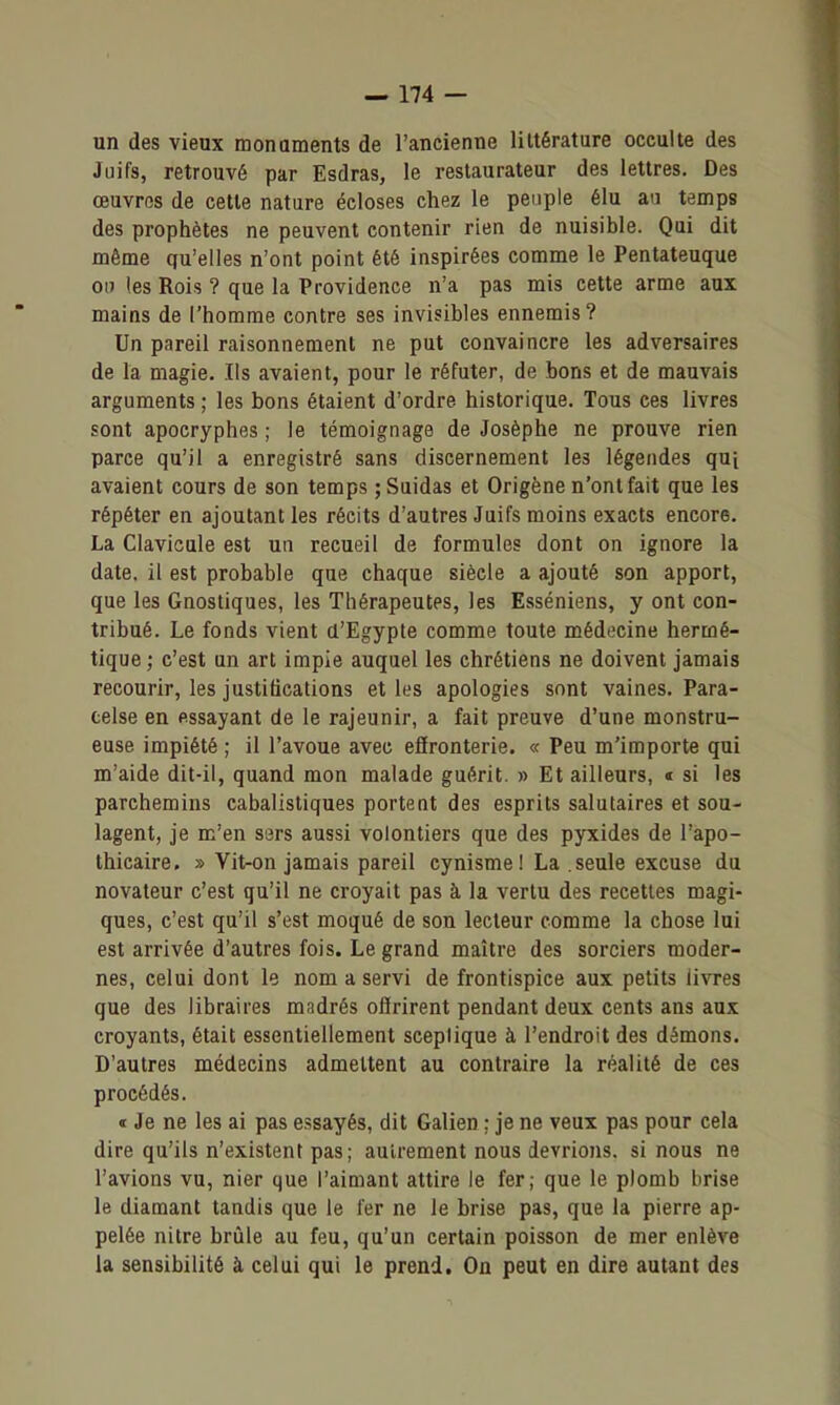 un des vieux monuments de l'ancienne littérature occulte des Juifs, retrouvé par Esdras, le restaurateur des lettres. Des œuvres de cette nature écloses chez le peuple élu au temps des prophètes ne peuvent contenir rien de nuisible. Qui dit même qu'elles n'ont point été inspirées comme le Pentateuque ou les Rois ? que la Providence n'a pas mis cette arme aux mains de l'homme contre ses invisibles ennemis? Un pareil raisonnement ne put convaincre les adversaires de la magie. Ils avaient, pour le réfuter, de bons et de mauvais arguments ; les bons étaient d'ordre historique. Tous ces livres sont apocryphes ; le témoignage de Josèphe ne prouve rien parce qu'il a enregistré sans discernement les légendes qui avaient cours de son temps ; Suidas et Origène n'ont fait que les répéter en ajoutant les récits d'autres Juifs moins exacts encore. La Clavicule est un recueil de formules dont on ignore la date, il est probable que chaque siècle a ajouté son apport, que les Gnostiques, les Thérapeutes, les Esséniens, y ont con- tribué. Le fonds vient a'Egypte comme toute médecine hermé- tique ; c'est un art impie auquel les chrétiens ne doivent jamais recourir, les justifications et les apologies sont vaines. Para- eelse en essayant de le rajeunir, a fait preuve d'une monstru- euse impiété ; il l'avoue avec effronterie. « Peu m'importe qui m'aide dit-il, quand mon malade guérit. » Et ailleurs, « si les parchemins cabalistiques portent des esprits salutaires et sou- lagent, je m'en sers aussi volontiers que des pyxides de l'apo- thicaire. » Vit-on jamais pareil cynisme! La .seule excuse du novateur c'est qu'il ne croyait pas à la vertu des recettes magi- ques, c'est qu'il s'est moqué de son lecteur comme la chose lui est arrivée d'autres fois. Le grand maître des sorciers moder- nes, celui dont le nom a servi de frontispice aux petits livres que des libraires madrés offrirent pendant deux cents ans aux croyants, était essentiellement sceptique à l'endroit des démons. D'autres médecins admettent au contraire la réalité de ces procédés. « Je ne les ai pas essayés, dit Galien : je ne veux pas pour cela dire qu'ils n'existent pas; autrement nous devrions, si nous ne l'avions vu, nier que l'aimant attire le fer; que le plomb brise le diamant tandis que le 1er ne le brise pas, que la pierre ap- pelée nitre brûle au feu, qu'un certain poisson de mer enlève la sensibilité à celui qui le prend. On peut en dire autant des