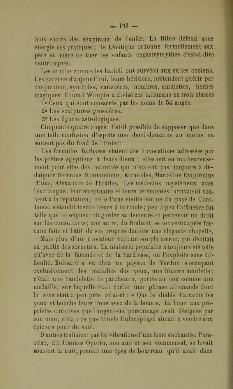 bois sacrés des soupiraux de l'enfer. La Bible défend avec énergie ces pratiques; le Lévitique ordonne formellement aux père et mère de tuer les enfants engastrymythes c'est-à-dire ventriloques. Les oracles comme les harioli ont survécu aux cultes anciens. Les sorciers d'aujourd'hui, leurs héritiers, prétendent guérir par conjuration, symboles, caractères, nombres, amulettes, herbes magiques. Conrad Wimpin a divisé ces talismans en trois classes 1° Ceux qui sont consacrés par les noms de 54 anges. 2» Les sculptures grossières. 3° Les figures astrologiques. Cinquante quatre snges! Est-il possible de supposer que dans une telle confusion d'esprits une demi-douzaine au moins ne sortent pas du fond de l'Enfer ! Les formules barbares étaient des invocations adressées par les prêtres égyptiens à leurs dieux ; elles ont eu malheureuse- ment pour elles des autorités qui n'étaient pas toujours à dé- daigner: Serenius Sammonicus, Kiranides, Marcellus Empiricius yElius, Alexandre de Thralles. Les médecins mystérieux avec leur langue, leurréceptuaire et leurs cérémonies, arrivaient sou- vent à la réputation; celle d'une vieille femme du pays de Cons- tance, s'étendit trente lieues â la ronde; peu à peu l'affluence fut telle que le seigneur ht garder sa demeure et percevoir un droit sur les consultants; une aulre, duBrabant, se convertit après for- tune faite et bâtit de ses propres deniers une élégante chapelle. Mais plus d'un évocaleur était un simple escroc, qui débitait au public des sornettes. La niaiserie populaire a toujours été telle qu'avec de la faconde et de la hardiesse, on l'exploile sans dif- ficulté. Boissard a vu chez un paysan de Verdun s'occupant exclusivement des maladies des yeux, une bizarre amulette ; c'était une bandelette de parchemin, portée au cou comme une médaille, sur laquelle était écrite une phrase allemande dont le sens était à peu près celui-ci : « Que le diable t'arrache les yeux et bouche leurs Irous avec de la boue ». La boue aux pro- priétés curalives que l'ingénieux personnage avait désignée par son nom, c'était ce que Tliiele Eulenspiegel aimait à vendre aux épiciers pour du suif. D'autres traitaient parles vibrationsd'unelame enchantée. Para- celse, dit Joannes Oporin, son ami et sou commensal, se levait souvent la nuit, prenait une épée de bourreau qu'il avait dans