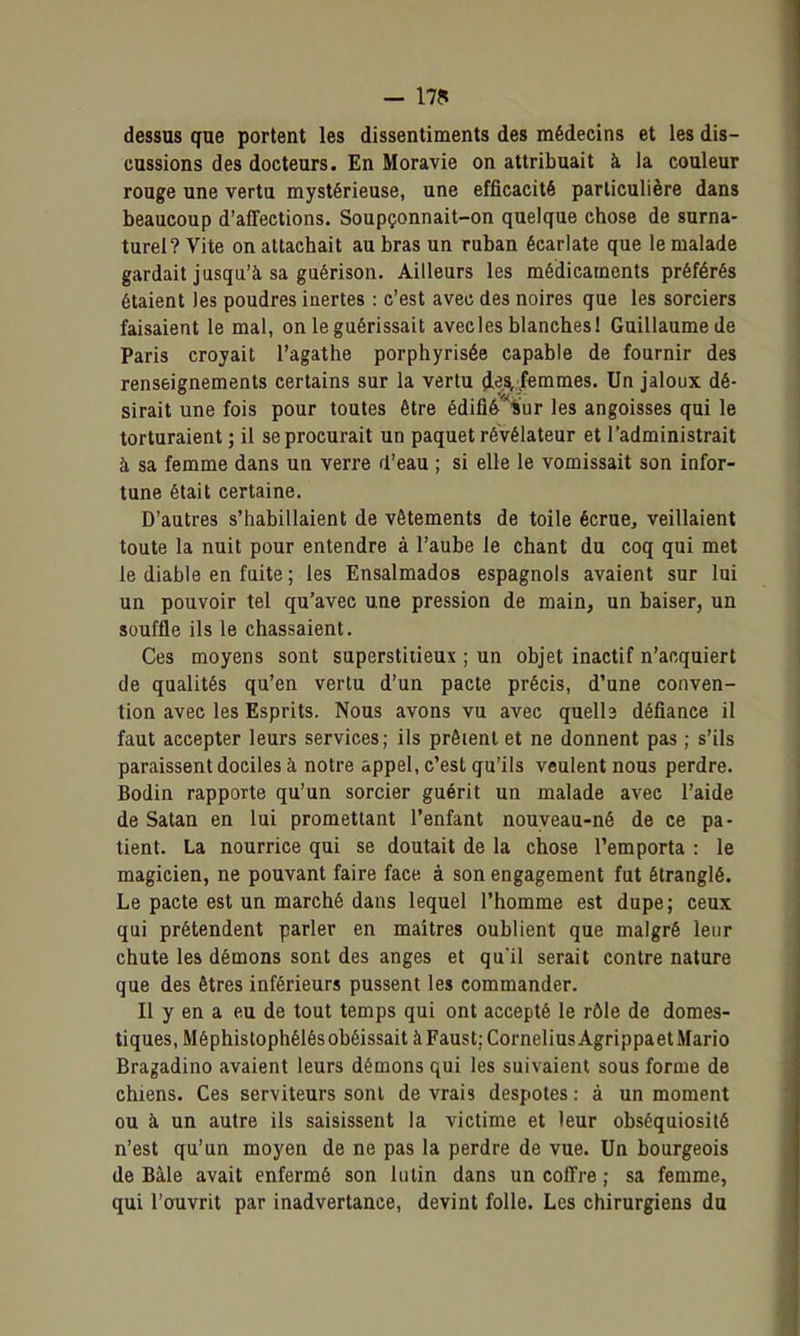 - I7f? dessus que portent les dissentiments des médecins et les dis- cussions des docteurs. En Moravie on attribuait à la couleur rouge une vertu mystérieuse, une efficacité particulière dans beaucoup d'affections. Soupçonnait-on quelque chose de surna- turel? Vite on attachait au bras un ruban écarlate que le malade gardait jusqu'à sa guérison. Ailleurs les médicaments préférés étaient les poudres inertes : c'est avec des noires que les sorciers faisaient le mal, on le guérissait avecles blanches! Guillaume de Paris croyait l'agathe porphyrisée capable de fournir des renseignements certains sur la vertu d.^A/emmes. Un jaloux dé- sirait une fois pour toutes être édifîé'^ïur les angoisses qui le torturaient ; il se procurait un paquet révélateur et l'administrait à sa femme dans un verre d'eau ; si elle le vomissait son infor- tune était certaine. D'autres s'habillaient de vêtements de toile écrue, veillaient toute la nuit pour entendre à l'aube le chant du coq qui met le diable en fuite ; les Ensalmados espagnols avaient sur lui un pouvoir tel qu'avec une pression de main, un baiser, un souffle ils le chassaient. Ces moyens sont superstitieux ; un objet inactif n'acquiert de qualités qu'en vertu d'un pacte précis, d'une conven- tion avec les Esprits. Nous avons vu avec quelh défiance il faut accepter leurs services; ils prêtent et ne donnent pas ; s'ils paraissent dociles à notre appel, c'est qu'ils veulent nous perdre. Bodin rapporte qu'un sorcier guérit un malade avec l'aide de Satan en lui promettant l'enfant nouyeau-né de ce pa- tient. La nourrice qui se doutait de la chose l'emporta : le magicien, ne pouvant faire face à son engagement fut étranglé. Le pacte est un marché dans lequel l'homme est dupe; ceux qui prétendent parler en maîtres oublient que malgré leur chute les démons sont des anges et qu'il serait contre nature que des êtres inférieurs pussent les commander. Il y en a eu de tout temps qui ont accepté le rôle de domes- tiques, Méphistophélés obéissait à Faust: Cornélius Agrippaet Mario Bragadino avaient leurs démons qui les suivaient sous forme de chiens. Ces serviteurs sont de vrais despotes : à un moment ou à un autre ils saisissent la victime et leur obséquiosité n'est qu'un moyen de ne pas la perdre de vue. Un bourgeois de Bàle avait enfermé son lutin dans un coffre ; sa femme, qui l'oTivrit par inadvertance, devint folle. Les chirurgiens du
