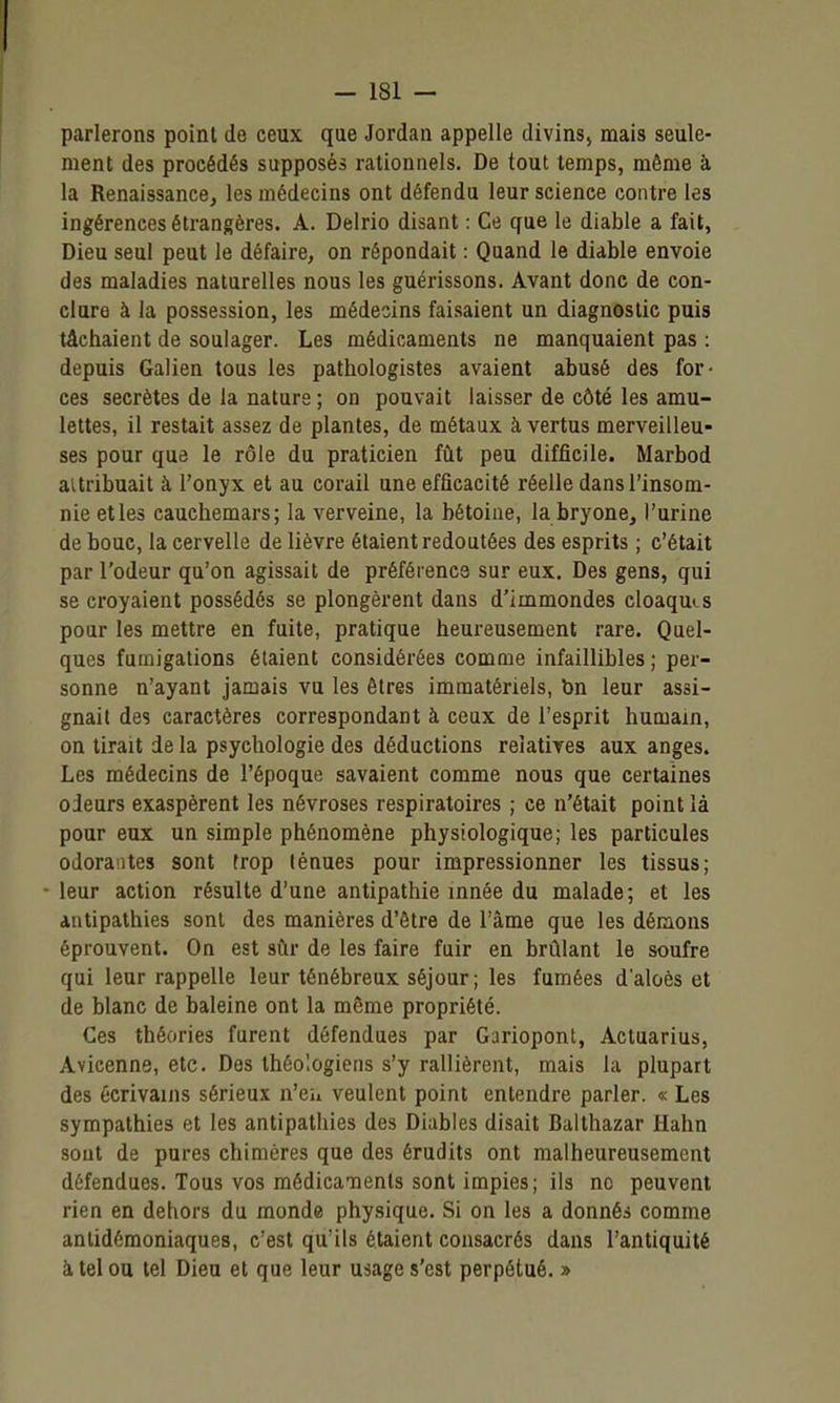 parlerons point de ceux que Jordan appelle divins, mais seule- ment des procédés supposés rationnels. De tout temps, môme k la Renaissance, les médecins ont défendu leur science contre les ingérences étrangères. A. Delrio disant : Ce que le diable a fait, Dieu seul peut le défaire, on répondait : Quand le diable envoie des maladies naturelles nous les guérissons. Avant donc de con- clura à la possession, les médecins faisaient un diagnostic puis tâchaient de soulager. Les médicaments ne manquaient pas : depuis Galien tous les pathologistes avaient abusé des for- ces secrètes de la nature ; on pouvait laisser de côté les amu- lettes, il restait assez de plantes, de métaux à vertus merveilleu- ses pour que le rôle du praticien fût peu difficile. Marbod aitribuait à l'onyx et au corail une efficacité réelle dans l'insom- nie elles cauchemars; la verveine, la bétoine, la bryone, l'urine de bouc, la cervelle de lièvre étaient redoutées des esprits ; c'était par l'odeur qu'on agissait de préférence sur eux. Des gens, qui se croyaient possédés se plongèrent dans d'immondes cloaquLS pour les mettre en fuite, pratique heureusement rare. Quel- ques fumigations étaient considérées comme infaillibles ; per- sonne n'ayant jamais vu les êtres immatériels, bn leur assi- gnait des caractères correspondant à ceux de l'esprit humain, on tirait de la psychologie des déductions relatives aux anges. Les médecins de l'époque savaient comme nous que certaines odeurs exaspèrent les névroses respiratoires ; ce n'était point là pour eux un simple phénomène physiologique; les particules odorantes sont trop ténues pour impressionner les tissus; • leur action résulte d'une antipathie innée du malade; et les antipathies sont des manières d'être de l'âme que les démons éprouvent. On est siir de les faire fuir en brûlant le soufre qui leur rappelle leur ténébreux séjour; les fumées d'aloès et de blanc de baleine ont la même propriété. Ces théories furent défendues par Gariopont, Actuarius, Avicenne, etc. Des théologiens s'y rallièrent, mais la plupart des écrivains sérieux n'eh veulent point entendre parler. « Les sympathies et les antipathies des Diables disait Balthazar Hahn sont de pures chimères que des érudits ont malheureusement défendues. Tous vos médicaments sont impies; ils ne peuvent rien en dehors du monde physique. Si on les a donnés comme antidémoniaques, c'est qu'ils étaient consacrés dans l'antiquité à tel ou tel Dieu et que leur usage s'est perpétué. »