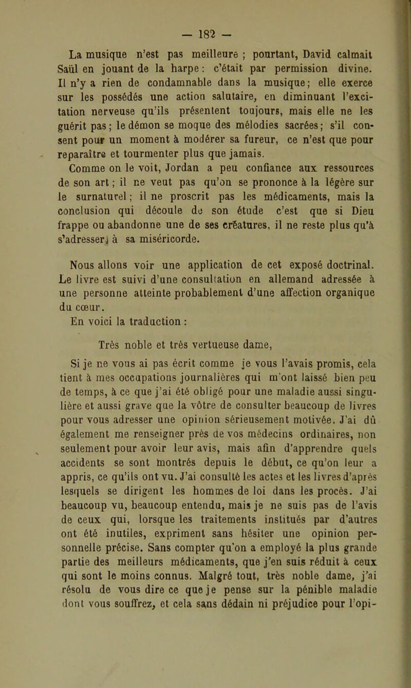 La musique n'est pas meilleure ; pourtant, David calmait Saùl en jouant de la harpe : c'était par permission divine. Il n'y a rien de condamnable dans la musique ; elle exerce sur les possédés une action salutaire, en diminuant l'exci- tation nerveuse qu'ils présentent toujours, mais elle ne les guérit pas; le démon se moque des mélodies sacrées; s'il con- sent pour un moment à modérer sa fureur, ce n'est que pour reparaître et tourmenter plus que jamais. Comme on le voit, Jordan a peu confiance aux ressources de son art ; il ne veut pas qu'on se prononce à la légère sur le surnaturel ; il ne proscrit pas les médicaments, mais la conclusion qui découle de son étude c'est que si Dieu frappe ou abandonne une de ses créatures, il ne reste plus qu'à s'adresserj à sa miséricorde. Nous allons voir une application de cet exposé doctrinal. Le livre est suivi d'une consuliation en allemand adressée à une personne atteinte probablement d'une affection organique du cœur. En voici la traduction ; Très noble et très vertueuse dame, Si je ne vous ai pas écrit comme je vous l'avais promis, cela tient à mes occupations journalières qui m'ont laissé bien peu de temps, à ce que j'ai été obligé pour une maladie aussi singu- lière et aussi grave que la vôtre de consulter beaucoup de livres pour vous adresser une opinion sérieusement motivée. J'ai dû également me renseigner près ae vos médecins ordinaires, non seulement pour avoir leur avis, mais afin d'apprendre quels accidents se sont montrés depuis le début, ce qu'on leur a appris, ce qu'ils ont vu. J'ai consulté les actes et les livres d'après lesquels se dirigent les hommes de loi dans les procès. J'ai beaucoup vu, beaucoup entendu, mais je ne suis pas de l'avis de ceux qui, lorsque les traitements institués par d'autres ont été inutiles, expriment sans hésiter une opinion per- sonnelle précise. Sans compter qu'on a employé la plus grande partie des meilleurs médicaments, que j'en suis réduit à ceux qui sont le moins connus. Malgré tout, très noble dame, j'ai résolu de vous dire ce que je pense sur la pénible maladie dont vous souffrez, et cela sans dédain ni préjudice pour l'opi-