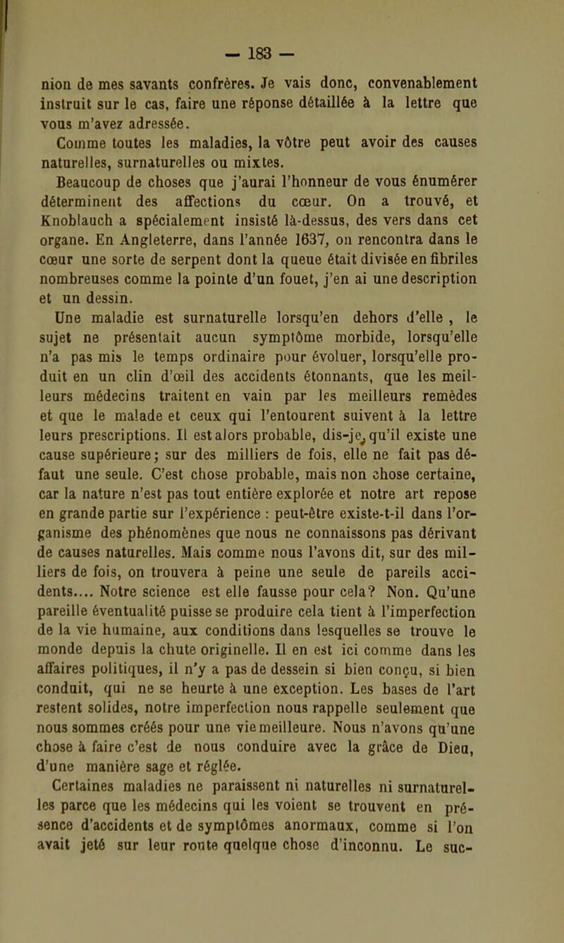 nion de mes savants confrères. Je vais donc, convenablement instruit sur le cas, faire une réponse détaillée à la lettre que vous m'avez adressée. Comme toutes les maladies, la vôtre peut avoir des causes naturelles, surnaturelles ou mixtes. Beaucoup de choses que j'aurai l'honneur de vous énumérer déterminent des affections du cœur. On a trouvé, et Knoblauch a spécialement insisté là-dessus, des vers dans cet organe. En Angleterre, dans l'année 1637, ou rencontra dans le coeur une sorte de serpent dont la queue était divisée en fibriles nombreuses comme la pointe d'un fouet, j'en ai une description et un dessin. Une maladie est surnaturelle lorsqu'en dehors d'elle , le sujet ne présentait aucun symptôme morbide, lorsqu'elle n'a pas mis le temps ordinaire pour évoluer, lorsqu'elle pro- duit en un clin d'œil des accidents étonnants, que les meil- leurs médecins traitent en vain par les meilleurs remèdes et que le malade et ceux qui l'entourent suivent à la lettre leurs prescriptions. Il est alors probable, dis-je^ qu'il existe une cause supérieure; sur des milliers de fois, elle ne fait pas dé- faut une seule. C'est chose probable, mais non chose certaine, car la nature n'est pas tout entière explorée et notre art repose en grande partie sur l'expérience : peut-être existe-t-il dans l'or- ganisme des phénomènes que nous ne connaissons pas dérivant de causes naturelles. Mais comme nous l'avons dit, sur des mil- liers de fois, on trouvera à peine une seule de pareils acci- dents.... Notre science est elle fausse pour cela? Non, Qu'une pareille éventualité puisse se produire cela tient à l'imperfection de la vie humaine, aux conditions dans lesquelles se trouve le monde depuis la chute originelle. Il en est ici comme dans les affaires politiques, il n'y a pas de dessein si bien conçu, si bien conduit, qui ne se heurte à une exception. Les bases de l'art restent solides, notre imperfection nous rappelle seulement que nous sommes créés pour une vie meilleure. Nous n'avons qu'une chose à faire c'est de nous conduire avec la grâce de Dieu, d'une manière sage et réglée. Certaines maladies ne paraissent ni naturelles ni surnaturel- les parce que les médecins qui les voient se trouvent en pré- sence d'accidents et de symptômes anormaux, comme si l'on avait jeté sur leur ronte quelque chose d'inconnu. Le suc-