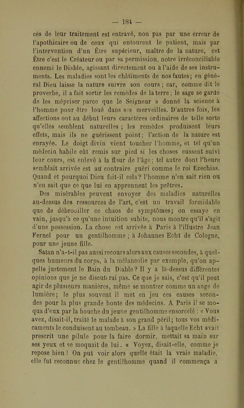 ces de leur traitement est entravé, non pas par une erreur de l'apothicaire ou de ceux qui entourent le patient, mais par l'intervention d'un Élre supérieur, maître de la nature, cet Être c'est le Créateur ou par sa permission, notre irréconciliable ennemi le Diable, agissant directement ou à l'aide de ses instru- ments. Les maladies sont les châtiments de nos fautes; en géné- ral Dieu laisse la nature suivre son cours ; car, comme dit le proverbe, il a fait sortir les remèdes de la terre; le sage se garde de les mépriser parce que le Seigneur a donné la science à l'homme pour être loué dans ses merveilles. D'autres fois, les affections ont au début leurs caractères ordinaires de telle sorte qu'elles semblent naturelles ; les remèdes produisent leurs effets, mais ils ne guérissent point; l'action de la nature est enrayée. Le doigt divin vient toucher l'homme, et tel qu'un médecin habile eût remis sur pied si les choses eussent suivi leur cours, est enlevé à la flaur de l'âge; tel autre dont l'heure semblait arrivée est aiï contraire guéri comme le roi Ëzechias. Quand et pourquoi Dieu fait-il cela? l'homme n'en sait rien ou n'en sait que ce que lui en apprennent les prêtres. Des misérables peuvent envoyer des maladies naturelles au-dessus des ressources de l'art, c'est un travail formidable que de débrouiller ce chaos de symptômes j on essaye en vain, jusqu'à ce qu'une intuition subite, nous montre qu'il s'agit d'une possession. La chose est arrivée à Paris à l'illustre Jean Fernel pour un gentilhomme ; à Johannes Echt de Cologne, pour une jeune fille. Satan n'a-t-il pas aussi l'ecours alors aux causes secondes, à quel- ques humeurs du corpb, à la mélancolie par exemple, qu'on ap- pelle justement le Bain du Diable? Il y a là-dessus différentes opinions que je ne diseuttrai pas. Ce que je sais, c'est qu'il peut agir de plusieurs manières, même se montrer comme un ange de lumière; le plus souvent il met en jeu ces causes secon- des pour la plus grande honte des médecins. A Paris il se mo- qua d'eux par la bouche du jeune gentilhomme ensorcelé : « Vous avez, disait-il, traité le malade à son grand péril; tous vos médi- caments le conduisent au tombeau. » La fille à laquelle Echt avait prescrit une pilule pour la faire dormir, mettait sa main sur ses yeux et se moquait de lui. « Voyez, disait-elle, comme je repose bien ! On put voir alors quelle était la vraie maladie, elle fut reconnue chez le gentilhomme quand il commença a