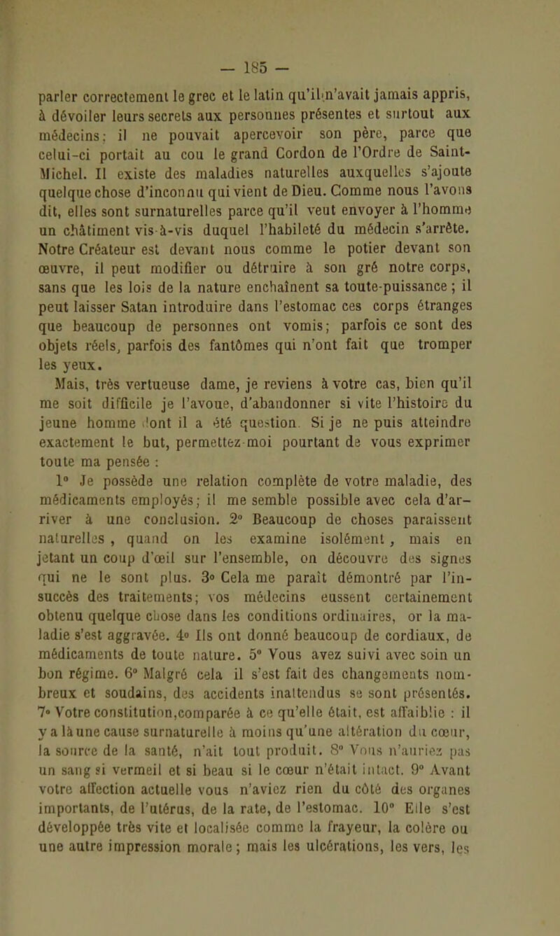 parler correctement le grec et le latin qu'iln'avait jamais appris, à dévoiler leurs secrets aux personnes présentes et surtout aux médecins; il ne pouvait apercevoir son père, parce que celui-ci portait au cou le grand Cordon de l'Ordre de Saint- Michel. Il existe des maladies naturelles auxquelles s'ajoute quelquechose d'inconnu qui vient de Dieu. Comme nous l'avons dit, elles sont surnaturelles parce qu'il veut envoyer à l'homm-j un châtiment vis-à-vis duquel l'habileté du médecin s'arrête. Notre Créateur est devant nous comme le potier devant son œuvre, il peut modifier ou détruire à son gré notre corps, sans que les lois de la nature enchaînent sa toute-puissance ; il peut laisser Satan introduire dans l'estomac ces corps étranges que beaucoup de personnes ont vomis; parfois ce sont des objets réels, parfois des fantômes qui n'ont fait que tromper les yeux. Mais, très vertueuse dame, je reviens à votre cas, bien qu'il me soit difficile je l'avoue, d'abandonner si vite l'histoire du jeune homme .!ont il a été question. Si je ne puis atteindre exactement le but, permettez moi pourtant de vous exprimer toute ma pensée : 1» Je possède une relation complète de votre maladie, des médicaments employés; il me semble possible avec cela d'ar- river à une conclusion. 2° Beaucoup de choses paraissent naturelles , quand on les examine isolément , mais en jetant un coup d'oeil sur l'ensemble, on découvre des signes qui ne le sont plus. 3» Cela me paraît démontré par l'in- succès des traitements; vos médecins eussent certainement obtenu quelque chose dans les conditions ordinaires, or la ma- ladie s'est aggravée. 4» Ils ont donné beaucoup de cordiaux, de médicaments de toute nature. 5° Vous avez suivi avec soin un bon régime. 6° Malgré cela il s'est fait des changements nom- breux et soudains, des accidents inattendus se sont présentés. 7° Votre constitution,corn parée à ce qu'elle était, est affaiblie : il yalàunecause surnaturelle à moins qu'une altération du cœur, la source de la santé, n'ait tout produit. 8° Vous n'anriti2 pas un sang si vermeil et si beau si le cœur n'était intact. 9° Avant votre alfection actuelle vous n'aviez rien du côté des organes importants, de l'utérus, de la rate, de l'estomac. 10° Elle s'est développée très vite et localisée comme la frayeur, la colère ou une autre impression morale ; mais les ulcérations, les vers, les
