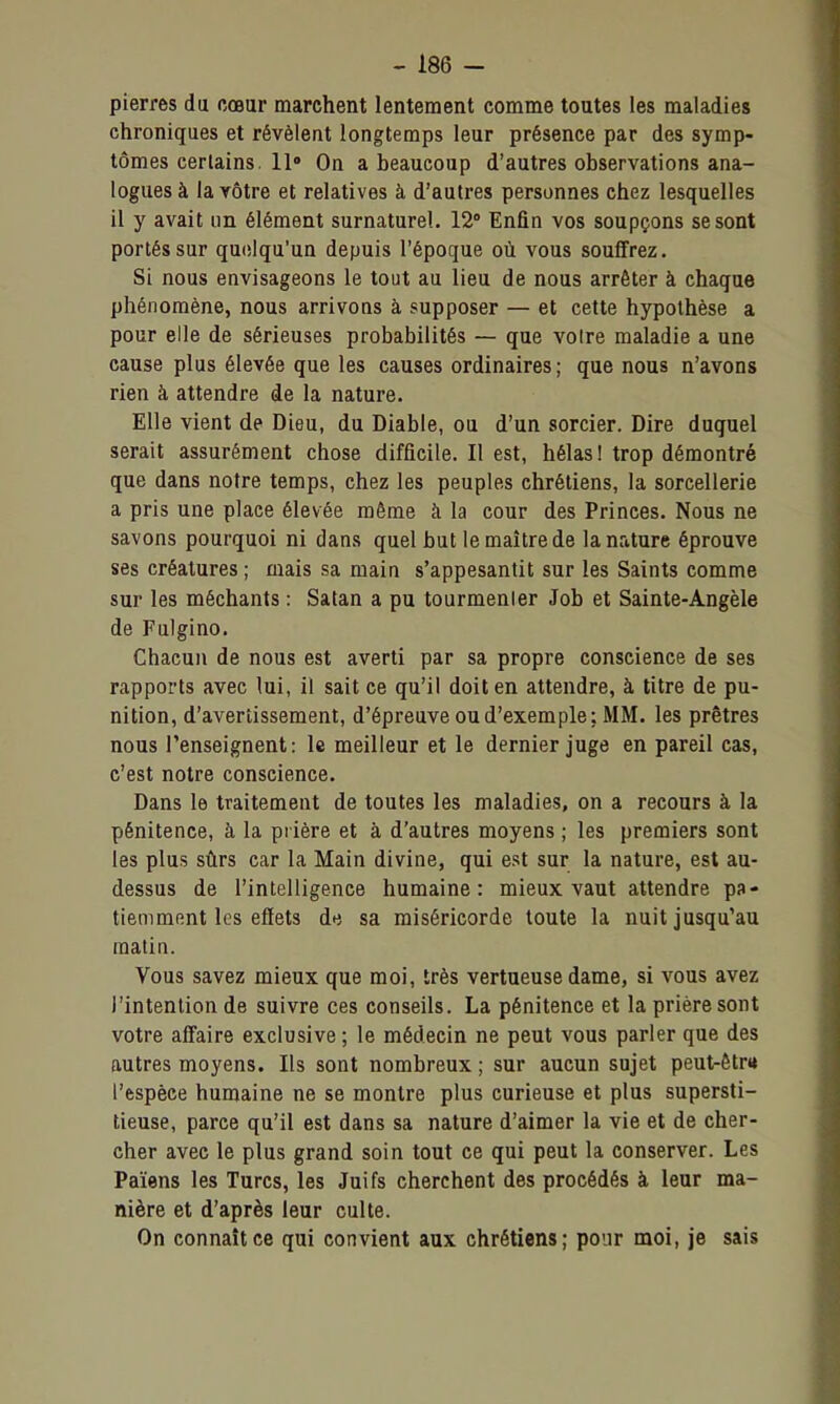 pierres du cœur marchent lentement comme toutes les maladies chroniques et révèlent longtemps leur présence par des symp- tômes certains. 11» On a beaucoup d'autres observations ana- logues à la vôtre et relatives à d'autres personnes chez lesquelles il y avait un élément surnaturel. 12° Enfin vos soupçons se sont portés sur quelqu'un depuis l'époque où vous souffrez. Si nous envisageons le tout au lieu de nous arrêter à chaque phénomène, nous arrivons à supposer — et cette hypothèse a pour elle de sérieuses probabilités — que voire maladie a une cause plus élevée que les causes ordinaires; que nous n'avons rien à attendre de la nature. Elle vient de Dieu, du Diable, ou d'un sorcier. Dire duquel serait assurément chose difficile. 11 est, hélas ! trop démontré que dans notre temps, chez les peuples chrétiens, la sorcellerie a pris une place élevée même à la cour des Princes. Nous ne savons pourquoi ni dans quel but le maître de la nature éprouve ses créatures ; mais sa main s'appesantit sur les Saints comme sur les méchants : Satan a pu tourmenter Job et Sainte-Angèle de Fulgino. Chacun de nous est averti par sa propre conscience de ses rapports avec lui, il sait ce qu'il doit en attendre, à titre de pu- nition, d'avertissement, d'épreuve ou d'exemple; MM. les prêtres nous l'enseignent: le meilleur et le dernier juge en pareil cas, c'est notre conscience. Dans le traitement de toutes les maladies, on a recours à la pénitence, à la pi ière et à d'autres moyens ; les premiers sont les plus sûrs car la Main divine, qui est sur la nature, est au- dessus de l'intelligence humaine: mieux vaut attendre pa- tiemment les efiets de sa miséricorde toute la nuit jusqu'au matin. Vous savez mieux que moi, très vertueuse dame, si vous avez l'intention de suivre ces conseils. La pénitence et la prière sont votre affaire exclusive ; le médecin ne peut vous parler que des autres moyens. Ils sont nombreux ; sur aucun sujet peut-êtr» l'espèce humaine ne se montre plus curieuse et plus supersti- tieuse, parce qu'il est dans sa nature d'aimer la vie et de cher- cher avec le plus grand soin tout ce qui peut la conserver. Les Païens les Turcs, les Juifs cherchent des procédés à leur ma- nière et d'après leur culte. On connaît ce qui convient aux chrétiens; pour moi, je sais