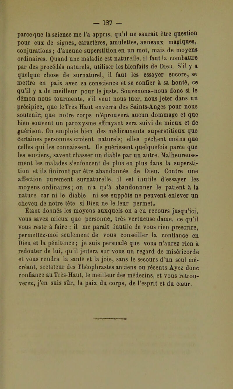 — 137 — parce qne la science me l'a appris, qu'il ne saurait être question pour eux de signes, caractères, amulettes, anneaux magiques, conjurations; d'aucune superstition en un mot, mais de moyen» ordinaires. Quand une maladie est naturelle, il faut la combattre par des procédés naturels, utiliser les bienfaits de Dieu S'il y a quelque chose de surnaturel, il faut les essayer encore, se mettre en paix avec sa conscience et se confier à sa bonté, ce qu'il y a de meilleur pour le juste. Souvenons-nous donc si le démon nous tourmente, s'il veut nous tuer, nous jeter dans un précipice, que le Très Haut enverra des Saints-Anges pour nous soutenir; que notre corps n'éprouvera aucun dommage et que bien souvent un paroxysme effrayant sera suivi de mieux et de guérison. On emploie bien des médicaments superstitieux que certaines personnes croient naturels; elles pèchent moins que celles qui les connaissent. Ils guérissent quelquefois parce que les soi ciers, savent chasser un diable par un autre. Malheureuse- ment les malades s'enfoncent de plus en plus dans la supersti- tion et ils finiront par être abandonnés de Dieu. Contre une affection purement surnaturelle, il est inutile d'essayer les moyens ordinaires ; on n'a qu'à abandonnner le patient à la nature car ni le diable ni ses suppôts ne peuvent enlever un cheveu de notre tête si Dieu ne le leur permet. Étant donnés les moyens auxquels on a eu recours jusqu'ici, vous savez mieux que personne, très vertueuse dame, ce qu'il vous reste à faire ; il me parait inutile de vous rien prescrire, permettez-moi seulement de vous conseiller la confiance en Dieu et la pénitence; je suis persuadé que vou» n'aurez rien à redouter de lui, qu'il jettera sur vous un regard de miséricorde et vous rendra la santé et la joie, sans le secours d'un seul mé- créant, sectateur des Théophrastes anciens ou récents.Ayez donc confiance au Très-Haut, le meilleur des médecins, et vous retrou- verez, j'en suis sûr, la paix du corps, de l'esprit et du cœur.