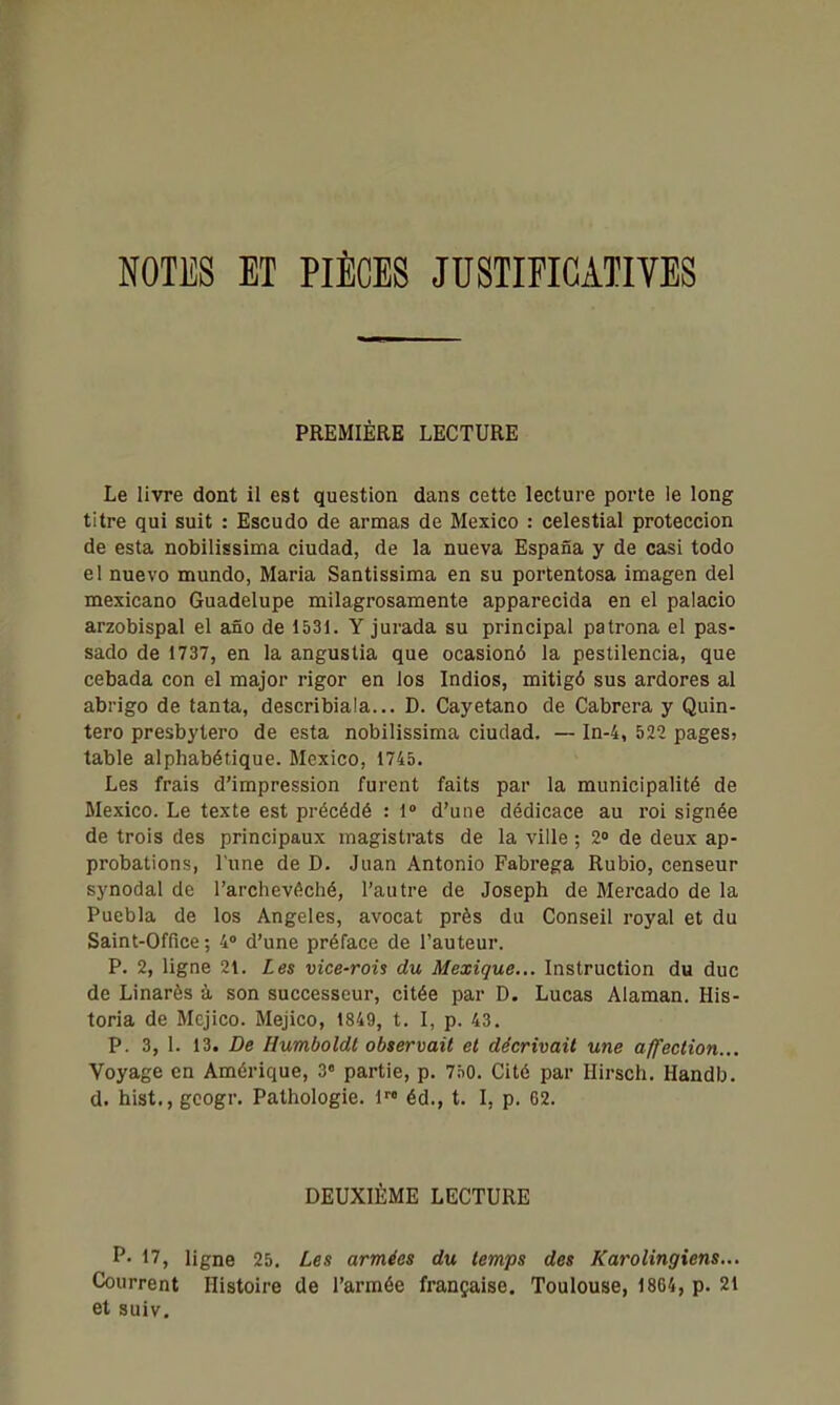 NOTES ET PIÈCES JUSTIFICATIVES PREMIÈRE LECTURE Le livre dont il est question dans cette lecture porte le long titre qui suit : Escudo de armas de Mexico : celestial proteccion de esta nobilissima ciudad, de la nueva Espafia y de casi todo el nuevo mundo, Maria Santlssima en su portentosa imagen del mexicano Guadelupe milagrosamente apparecida en el palacio arzobispal el afio de 1531. Y jurada su principal patrona el pas- sade de 1737, en la angustia que ocasionô la pestilencia, que cebada con el major rigor en los Indios, mitigô sus ardores al abrigo de tanta, describiala... D. Cayetano de Cabrera y Quin- tero presbytero de esta nobilissima ciudad. — In-4, 522 pages» table alphabétique. Mexico, 1745. Les frais d'impression furent faits par la municipalité de Mexico. Le texte est précédé : 1° d'une dédicace au roi signée de trois des principaux magistrats de la ville ; 2° de deux ap- probations, l'une de D. Juan Antonio Fabrega Rubio, censeur synodal de l'archevêché, l'autre de Joseph de Mercado de la Puebla de los Angeles, avocat près du Conseil royal et du Saint-Office; 4» d'une préface de l'auteur. P. 2, ligne 21. Les vice-rois du Mexique... Instruction du duc de Linarès -à son successeur, citée par D. Lucas Alaman. His- toria de Mcjico. Mejico, 1849, t. I, p. 43. P. 3, 1. 13. De Humboldt observait et décrivait une affection... Voyage en Amérique, 3« partie, p. 750. Cité par Hirsch. Handb. d. hist., googr. Pathologie. 1 éd., t. I, p. 62. DEUXIÈME LECTURE P- 17, ligne 25. Les armées du temps des Karolingiens... Courrent Histoire de l'armée française. Toulouse, 1864, p. 21 et suiv.
