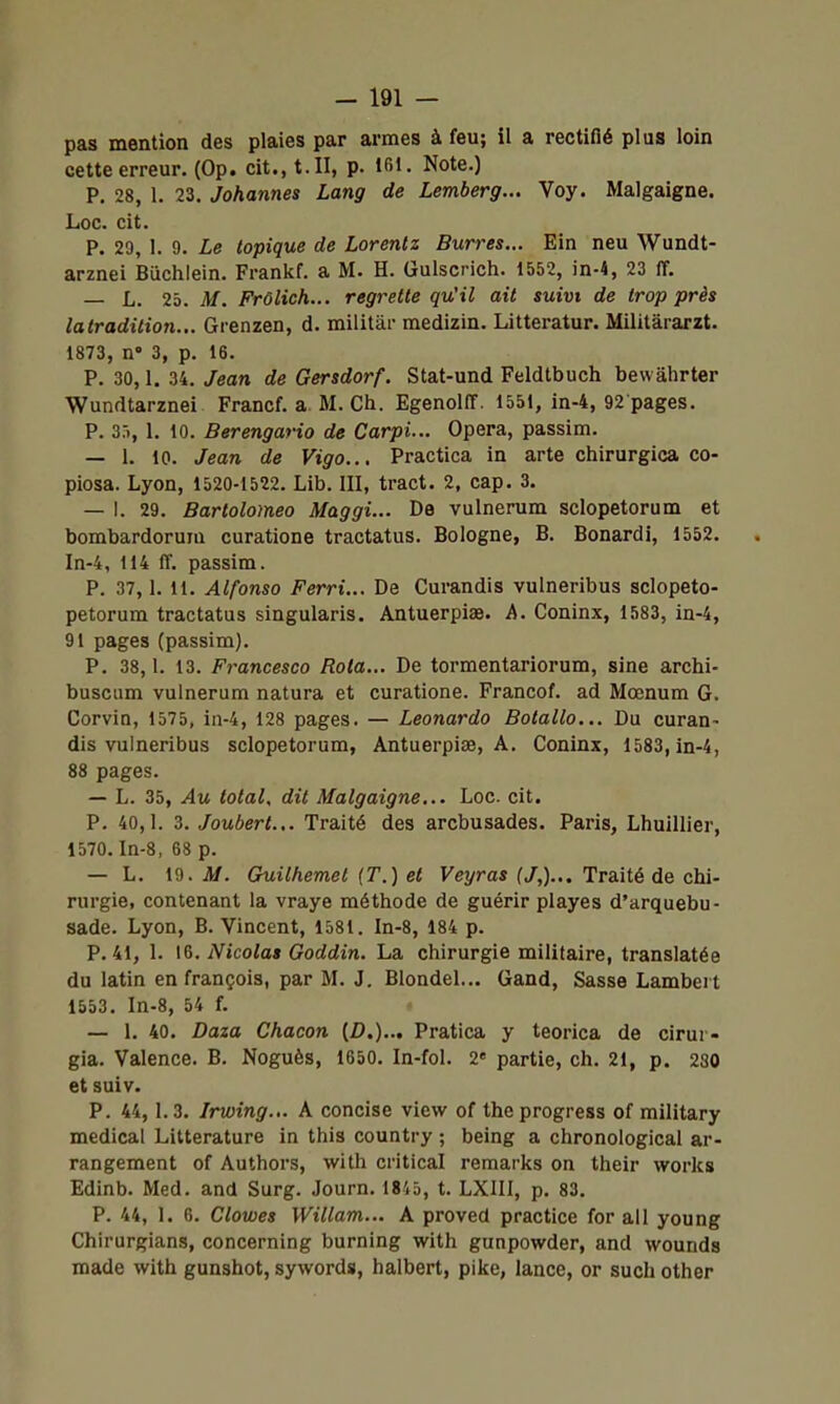 pas mention des plaies par armes à feu; il a rectifié plus loin cette erreur. (Op. cit., t. II, p. tfil. Note.) P. 28, 1. 23. Johannes Lang de Lemberg... Voy. Malgaigne. Loc. cit. P. 29, 1. 9. Le topique de Lorenlz Burres... Ein neu Wundt- arznei Buchlein. Frankf. a M. H. Gulscrich. 1552, in-4, 23 ff. jj. 25. M. Frôlich... regrette qu'il ait suivi de trop près la tradition... Grenzen, d. militai- medizin. Litteratur. Militârarzt. 1873, n' 3, p. 16. P. 30, 1. 34, Jean de Gersdorf. Stat-und Feldtbuch bewâhrter Wundtarznei Francf. a M. Ch. EgenolIT. 1551, in-4, 92 pages. P. 35, 1. 10. Berengario de Carpi... Opéra, passim. — 1. 10. Jean de Vigo... Practica in arte chirurgica co- piosa. Lyon, 1520-1522. Lib. III, tract. 2, cap. 3. — I. 29. Bartolomeo Maggi... De vulnerum sclopetorum et bombardorum curatione tractatus. Bologne, B. Bonardi, 1552. In-4, 114 ff. passim. P. 37,1. 11. Alfonso Ferri... De Curandis vulneribus sclopeto- petorum tractatus singularis. Antuerpiae. A. Coninx, 1583, in-4, 91 pages (passim). P. 38,1. 13, Francesco Rota... De tormentariorum, sine archi- buscum vulnerum natura et curatione. Francof. ad Mœnum G. Corvin, 1575, in-4, 128 pages. — Leonardo Botallo... Du curan- dis vulneribus sclopetorum, Antuerpiae, A. Coninx, 1583, in-4, 88 pages. — L. 35, Au total, dit Malgaigne... Loc. cit. P. 40,1. 3. Joubert... Traité des arcbusades. Paris, Lhuillier, 1570. In-8, 68 p. — L. 19. M. Guilhemet (T.) et Veyras (J,)... Traité de chi- rurgie, contenant la vraye méthode de guérir playes d'arquebu- sade. Lyon, B. Vincent, 1581. In-8, 184 p. P. 41, 1. \&. Nicolas Goddin. La chirurgie militaire, translatée du latin en françois, par M. J. Blondel... Gand, Sasse Lambert 1553. In-8, 54 f. — 1. 40. Daza Chacon (D.)... Pratica y teorica de cirur- gia. Valence. B. Noguès, 1650. In-fol. 2« partie, ch. 21, p. 280 et suiv. P. 44,1.3. Irwing... A concise view of the progress of military médical Littérature in this country ; being a chronological ar- rangement of Authors, with critical remarks on their works Edinb. Med. and Surg. Journ. 1845, t. LXIII, p, 83, P. 44, 1. 6. Clowes Willam... A proved practice for ail young Chirurgians, concerning burning with gunpowder, and wounds made with gunshot, sywords, halbert, pike, lance, or such other