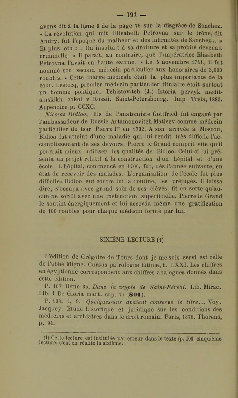 avons dit à la ligne 9 de la page 79 sur la disgrâce de Sanchez. . La révolution qui mit Elisabeth Petrovna sur le trône, dit Andry, fut l'époque du malheur et des infirmités de Sanchez... » Et plus loin : ■« On insultait à sa droiture et sa probiié devenait criminelle » Il parait, au contraire, que l'impératrice Elisabeth Petrovna l'avait en haute estime. • Le 5 novembre 1741, il fut nommé son second médecin particulier aux honoraires de 3,000 roubles. • Cette charge médicale était la plus impor ante de la cour. Lestoeq, premier médecin particulier titulaire était surtout un homme politique. Tchistovitch (J.) Istoria pervyk medit- sinskikh chkol v Rossii. Saint-Pétersbourg. Imp Treia, 1883. Appendice p. CCXC. Nicolas Bidloo, fils de l'anatomiste Gottfried fut engagé par l'ambassadeur de Russie Artamonovitch Matieev comme médecin particulier du tsar Pierre P' en 1702. A son arrivée à Moscou, Bidloo fut atteint d'une maladie qui lui rendit très difficile l'ac- complissement de ses devoirs, Pierre le Grand comprit vile qu'il pourrait mieux utiliser les qualités de Biilloo. Celui-ci lui pré- senta un projet rcLitif à la construction d un hôpital et d'une école. L hôpital, commencé en I70ij, fut, dès l'année suivante, en état de recevoir des malades. L'orf;animation de l'école fut plus difficile; Bidloo eut contre lui la routine, les préjugés. Il laissa dire, s'occupa avec grand soin de ses élèves, fit en sorte qu'au- cun ne sortît avec une instruction superficielle. Pierre le Grand le soutint énergiquement et lui accorda même une gratification de 100 roubles pour chaque médecin formé par lui. SIXIÈME LECTURE (ij L'édition de Grégoire de Tours dont je me suis servi est celle de l'abbé Migne. Cursus pairologiœ latinae.t. LXXI. Les chiffres en égyptienne correspondent aux chiffres analogues donnés dans cette édition. P. 107 ligne 35. Dans la crypte de Sainl-Féréol. Lib. Mirac. Lib. I De Gloria mart. cap. 7i i8lH). P. lOS, 1, 9. Quelques-uns avaient conservé le titre... Voy. Jacquey. Etude historique et juridique sur les conditions des médecins et archiatres dans le droit romain. Paris, 1878. Thorens, p. 94. (I) Cette lecture est intitulée par erreur dans le texte (i). 106 cinquième lecture, c est eu réalité la sixième.
