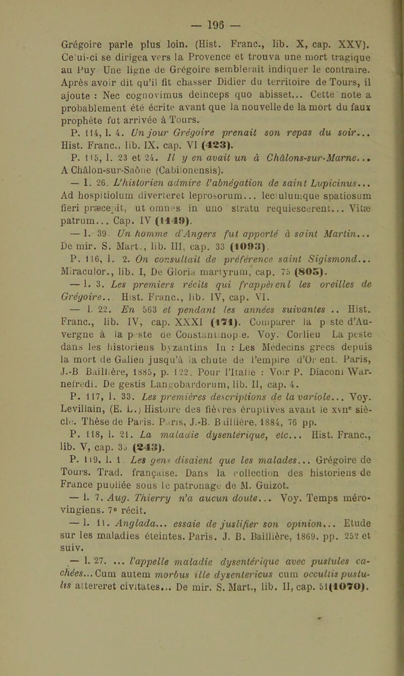 Grégoire parle plus loin. (Hist. Franc, lib. X, cap. XXV). Ce'ui-ci se dirigea vers la Provence et trouva une mort tragique au Puy Une liane de Grégoire seinbletait indiquer le contmire. Après avoir dit qu'il fit chasser Didier du territoire de Tours, il ajoute : Nec cognovimus deinceps quo abisset... Cette note a probablement été écrite avant que la nouvelle de la mort du faux prophète fut arrivée à Tours. P. 114,1.4. Un jour Grégoire prenait son repas du soir... Hist. Franc, lib. IX, cap. VI (483). P. 115, 1. 23 et 24. Il y en avait un à Châlons-sur-Marne... A Chàlon-sur-Saôiie (CaUilonensis). — 1. 26. L'historien admire l'abnégation de saint Lvpicinus... Ad hospitiolum diverteret lepro^orum... leculuuique spatiosum fieri praecejit, ut omm-s in uao slratu requiescerent... Vitœ patrum... Cap. IV (H49). — 1. 39. Un homme d'Angers fut apporté à saint Martin... De mil-, S. Mart., lib. III, cap. 33 (1093). P. 116, 1. 2. On consultait de préférence saint Sigismond... Miraculor., lib. I, De Gloria mariyruai, cap. Ta (SOS). — 1. 3. Les premiers récits qui frappèienl les oreilles de Grégoire.. Hist. Franc, lib. IV, cap. VI. — 1. 22. E7i 563 et pendant les années suivantes .. Hist. Franc, lib. IV, cap. XXXI (i'S'i). Comparer la p ste d'Au- vergne à la p' ste ae Coiistani.nop.e. Voy. Corlieu La ptste dans les historiens byzantins la : Les Médecins grecs depuis la mort (le Galien jusqu'à la chute de l'empire d'Oi'ent. Paris, J.-B Baill.ère, ls.S5, p. 122. Pour l'Italie : Voir P. Diaconi War. nelridi. De gestis Laniiobardorum, lib. Il, cap. 4. P. 117, 1. 33. Les premières descriptions de la variole... Voy. Levillain, (E. L.; Histoii'u des fiè\ res érupiives avant le xvii' siè- cl.:. Thèse de Paris. P..ris, J.-B. B lillière, 1884, 76 pp. P. 118, 1. 21. La maladie dysentérique, etc.. Hist. Franc, lib. V, cap. 3j (243). P. Ii9, 1. 1. Les ge?is disaient que les malades... Grégoire de Toui's. Trad. française. Dans la collection des historiens de France puuliée sous le patronage de M. Guizot. — 1. 7. Aug. Thierry n'a aucun doute... Voy. Temps méro- vingiens. 70 récit. — 1. il. Anglada... essaie de justifier son opinion... Etude sur les maladies éteintes. Paris. J. B. Baillière, 1869. pp. 252 et suiv. — 1. 27. ... l'appelle maladie dysentérique avec pustules ca- chées...Cam autem morbus ille dyscntericus cum occullis pustu- lis aitereret civitates... De mir. S. Mari., lib. II, cap. 51(1090).