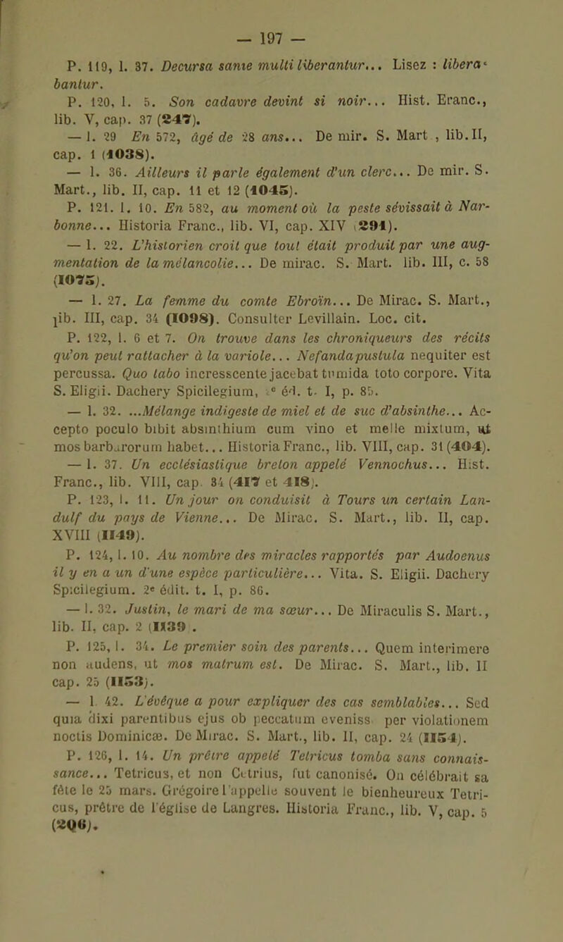 P. 119, 1. 37. Decursa same multi liberantur... Lisez : libéra^ bantur. P. 120,1. 5. Son cadavre devint si noir... Hist. Eranc, lib. V, cap. 37 (247). — 1. 29 En 572, âgé de 28 ans... De mir. S. Mart , lib.II, cap. 1 (1038). — 1. 36. Ailleurs il parle également d'un clerc... De mir. S. Mart., lib. II, cap. 11 et 12 (1045). P. 121. 1. 10. Enb82, au moment où la peste sévissait à Nar- bonne... Ilistoria Franc, lib. VI, cap. XIV iSî91). — 1. 22. Uhisiorien croit que tout était produit par une aug- mentation de la mélancolie... De inirac. S. Mart. lib. III, c. 58 (1073 j. — 1. 27. La femme du comte Ebroïn... De Mirac. S. Mart., jib. III, cap. 34 (I098). Consulter Levillain. Loc. cit. P. 122, 1. 6 et 7. On trouve dans les chroniqueurs des récits qu'on peut rattacher à la variole... Nefandapustula nequiter est percussa. Quo labo incresscente jacebat ti'niida toto corpore. Vita S. Eligii. Dachery Spicilegiuin, « é'I. t- I, p. STi. — 1. 32. ...Mélange indigeste de miel et de suc d'absinthe... Ac- cepto poculo bibit absinihium cum vino et melle niixtum, mos barb^rorum habet... HistoriaFranc, lib. VIII, cap. 31 (404). — 1. 37. Un ecclésiastique breton appelé Vennochus... H;st. Franc, lib. VIII, cap. 34 (417 et 4I8j. P. 123, I. 11. Un jour on conduisit à Tours un certain Lan- dulf du pays de Vienne... De Mirac. S. Mart., lib. II, cap. XVIII (1149). P. 124,1. 10. Au nombre des miracles rapportés par Audoenus il y en a un d'une espèce particulière,.. Vita. S. Eligii. Dachury Spicilegium. 2« édit. t. I, p. 80. — 1. 32. Justin, le mari de ma sœur... De Miraculis S. Mart., lib. II, cap. 2 (1X39 . P. 125, 1. 34. Le premier soin des parents... Quem interimere non iiudens, ut mos matrum est. De Mirac. S. Mart., lib. II cap. 25 (1153). — 1 42. L'éuêque a pour expliquer des cas semblables... Sed quia ciixi parentibus ejus ob peccatiim eveniss. per violationem noctis Dominicae. Do Mirac. S. Mart., lib. II, cap. 24 (H54j. P. 126, 1. 14. Un prôire appelé Telricus tomba sans co7i7iais- sance... Tetricus, et non Cttrius, fut canonisé. Oa célébrait sa féie le 25 mars. Grégoire l'appelle souvent le bienheureux Tetri- cus, prêtre de l'église de Langres. lliatoria Franc, lib. V, cap 5 (2Q6J.