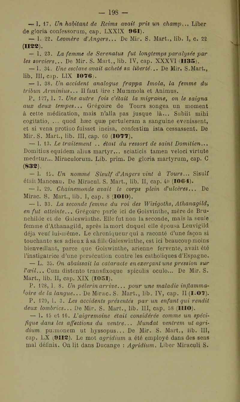 — 1, 17. Un habitant de Reims avait pris un champ.., Liber de gloria confessorum, cap. LXXIX 961). — 1. 22. Leomère d'Angers... De Mir. S. Mart., lib. I, c. 22 (ma). — 1. 23. La femme de Serenalus fut longtemps paralysée par les sorciers... De Mir. S. Mart., Jib. IV, cap. XXXVI .1135). — 1. 34. Une esclave avait acheté sa liberté... De Min S.Mart., lib. III, cap. LIX 1076). — 1. 38. Un accident analogue frappa Imola, la femme du tribun Arminius... Il faut lire : Mummola et Animus. P. 127, 1. 7. Une autre fois c'était la migraine, on le saigna aux deux tempes... Grégoire de Tours songea un moment à celte médication, mais n'alla pas jusque là... Subiit mihi cogitatio, ... quod haec quee pertuleram a sanguine evenissent, et si vena protiiio fuisset incisa, confestim isla cessassent. De Mir. S. Mart., lib. III, cap. 60 (1071). — 1. 13. Le traitement .. était du ressort de saint Domitien... Domitius equiclem alius martyr... sciaticis tamen veloci virtute medftur... Miraculorum. Lib. prim. De gloria martyrum, cap. C (83S). — 1. IL. Un nommé Sisulf d'Angers vint à Tours... Sisulf était Manceau. De Miracul. S. Mart., lib. II, cap. 40 (1064). — i. 29. Chainemunde avait le corps plein d'ulcères... De Mirac. S. Mart., lib. 1, cap. 8 (lOIO). — 1. 33. La seconde femme du roi des Wisigoths, Athanagild, en fut atteinte... Grégoire parle ici de Goisvinthe, mère de Bru- nehilde et de Galeswinthe. Elle fut non la seconde, mais la seule femme d'Athanagild, après la mort duquel elle épousa Leuvigild déjà veuf lui-uiéme. Le chroniqueur qui a raconté d'une façon si touchante ses adieux à sa filk Galeswinthe, est ici beaucoupmoins bienveillant, parce que Goiswinthe, arienne fervente, avait été l'instigatrice d'une persécution contre les catholiques d'Espagne. — L. 35. On abaissait la cataracte en exerçant une pression sur i'œî7... Cum distento transfixoque spiculis oculo... De Mir. S. Mart., lib. II, cap. XIX (I05I). P. 128, 1. 8. Un pèlerin ariHve.,. pour une maladie inflamma- hire de la langue... De Mirac. S. Mart., lib. IV, cap. II (I-OT). P. 129, 1. 3. Les accidents présentés par un enfant qui rendit deux lombrics... De Mir. S. Mart., lib. III, cap. 58 (IHO). — 1. 15 et 10. L'aigremoine était considérée comme un spéci- fique dans les affections du ventre... Mundat ventrem ut agri- dium. puimonem ut hyssopus... De Mir. S. Mart., lib. III, cap. LX 1^9112). Le mot agridium a été employé dans des sens mal définis. On lit dans Ducange : Agridium, Liber Miraculi S.