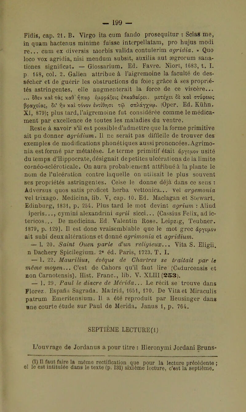 Fidis, cap. 21. B. Virgo ita cum fando prosequitur : Scia» me, in quam hactenus minime fuisse interpellatam, pro hujus modi re... cum ex diversis morbis valida contulerim agridia. . Quo loco vox agridia, nisi mendum subsit, auxilia aut segrorum sana- tiones significat. — Glossarium. Ed. Favre. Niort, 1683, t. I. p 148, col. 2. Galien attribue à l'aigremoine la faculté de des- sécher et de guérir les obstructions du foie; grâce à ties proprié- tés astringentes, elle augmenterait la force de ce viscère... ... SOev xal Tàç ^oB'^^uap è|xcppà^£ii; ÈxxaOatpet. (lEtexei 5à xal <rru^)ew; Ppax^aç, 5i' i^v xal tôvov èvxi9iri(7i t^> (STtXâ^yytii. (Oper. Ed. Kvihn. XI, 879); plus tard, l'aigremoine fut considérée comme le médica- ment par excellence de toutes les maladies du ventre. Reste à savoir s'il est possible d'admettre que la forme primitive ait pu donner agridium. 11 ne serait pas difficile de trouver des exemples de modifications phonétiques aussi prononcées. Agrimo- nia est formé par métatèse. Le terme primitif était âpYSjxov usité du temps d'Hippocrate, désignait de petites ulcérations de la limite cornéo-scléroticale. On aura probablement attfibuéà la plante le nom de l'ulcération contre laquelle on utilsait le plus souvent ses propriétés astringentes. Celse le donne déjà dans ce sens : Adversus quos satis proficet herba vettonica... vel argemonia vel trixago. Medicina, lib. V, cap. 10. Ed. Maclagan et Siewart. Edinburg, 1831, p. 254. Plus tard le mot devint agrium : Aliud iperis..., cymini alexandrini agrii sicci... (Cassius Félix, ad ic- tericos... De medicina. Ed. Valentin Rose. Leipzig, Teubner. 1879, p. 129). Il est donc vraisemblable que le mot grec (SpY£|Aov ait subi deux altérations et donné a^rmoma et agridium. — 1. 20. Saint Ouen parle d^un religieux... Vita S. Eligii. n Dachery Spicilegium. 2» éd. Paris, 1723. T. I. — 1. 22. Maurilius, évêque de Chartres se traitait par le même moyen... C'est de Cahors qu'il faut lire (Cddurcensis et non Carnotensis). Hist. Franc, lib. V. XLIII (253), — 1. 29. Paul le diacre de Mérida... Le récit se trouve dans Plorez. Espana Sagrada. Ma lrid, 1651, 170. De Vita et Miraculis patrum Eineritensium. 11 a été reproduit par Heusinger dans une courte étude sur Paul de Merida, Janus 1, p. 764. SEPTIÈME LECTURE (1) L'ouvrage de Jordanus a pour titre : Hieronymi Jordani Bruns- Ci) Il faut faire la môme rectification que pour la lecture précédente : el le est intitulée dans le texte (p. 131) sixième lecture, c'est la septième.