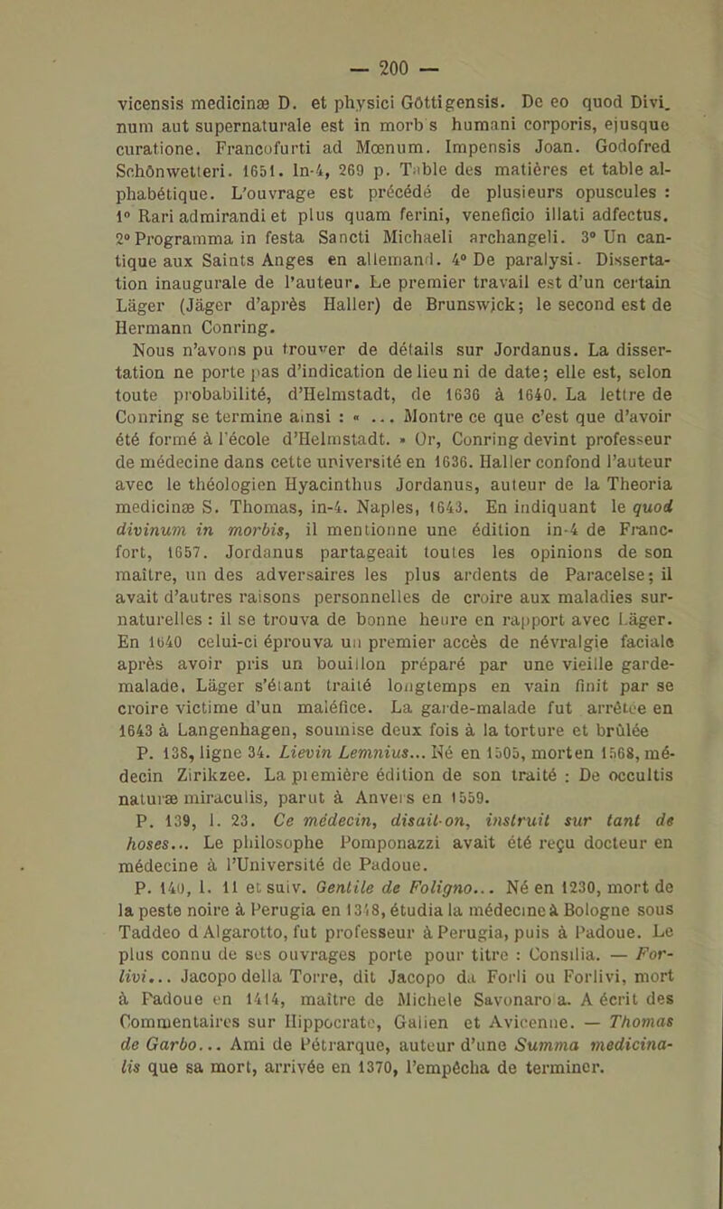 vicensis medicinœ D. et physici Gôttigensis. De eo quod Divi. num aut supernaturale est in morb s humani corporis, ejusque curatione. Francofurti ad Mœnum. Impensis Joan. Godofred Schônwetteri. 1651. ln-4, 269 p. T^ible des matières et table al- phabétique. L'ouvrage est précédé de plusieurs opuscules : 1» Rari adtnirandi et plus quam ferini, veneficio illati adfectus. 2°Programma in festa Sancti Michaeli archangeli. 3° Un can- tique aux Saints Anges en allemand. 4 De paralysi. Disserta- tion inaugurale de l'auteur. Le premier travail est d'un certain Lâger (Jàger d'après Haller) de Brunswjck; le second est de Hermann Conring. Nous n'avons pu trou^rer de détails sur Jordanus. La disser- tation ne porte pas d'indication de lieu ni de date; elle est, selon toute probabilité, d'Helmstadt, de 1636 à 1640. La lettre de Conring se termine ainsi : « ... Montre ce que c'est que d'avoir été formé à l'école d'Helmstadt. » Or, Conring devint professeur de médecine dans cette université en 1636. Haller confond l'auteur avec le théologien Hyacinthus Jordanus, auteur de la Theoria medicinœ S. Thomas, in-4. Naples, 1643. En indiquant le quod divinum in morbis, il mentionne une édition in-4 de Franc- fort, 1657. Jordanus partageait toutes les opinions de son maître, un des adversaires les plus ardents de Paracelse; il avait d'autres raisons personnelles de croire aux maladies sur- naturelles : il se trouva de bonne heure en rapport avec Làger. En 1640 celui-ci éprouva un premier accès de névralgie faciale après avoir pris un bouillon préparé par une vieille garde- malade, Làger s'éiant traité longtemps en vain finit par se croire victime d'un maléfice. La garde-malade fut arrêtée en 1643 à Langenhagen, soumise deux fois à la torture et brûlée P. 138, ligne 34. Lievin Lemnius... Né en 1505, morten 1568, mé- decin Zirikzee. Lapiemière édition de son traité : De occultis naturae miraculis, parut à Anvers en 1559. P. 139, 1. 23. Ce médecin, disait-on, inslruit sur tant de hoses... Le philosophe Pomponazzi avait été reçu docteur en médecine à l'Université de Padoue. P. 140, 1. 11 et suiv. Gentile de Foligno... Né en 1230, mort de la peste noire à Perugia en I3i8, étudia la médecmeà Bologne sous Taddeo d Algarolto, fut professeur à Perugia, puis à Padoue. Le plus connu de ses ouvrages porte pour titre : Consilia. — For- livi... Jacopo délia Torre, dit Jacopo da Forli ou Forlivi, mort à Padoue on 1414, maître de Michèle Savonaro a. A écrit des Commentaires sur Ilippocrato, Gaiien et Avieenne. — Thomas de Garbo... Ami de Pétrarque, auteur d'une Summa medicina- lis que sa mort, arrivée en 1370, l'empêcha de terminer.
