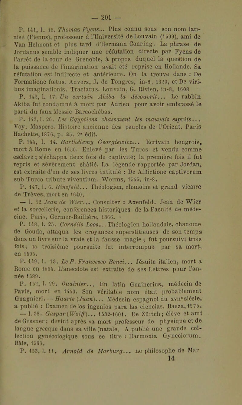 P. i'il, 1. 15. Thomas Fyens... Plus connu sous son nom lati- nisé (Fienus), professeur à l'Université deLouvain (1509), ami de Van Heliiiont et plus tard d'IIermann Conring. La phrase de Jordanus semble indiquer une réfutaiion directe par Fyens de l'arrêt de laconr de Grenoble, à propos duquel la question de la puissance de l'imagination avait été reprise en Hollande. Sa réfutaiion est indirecte et antérieure. On la trouve dans : De Formatione fœtus. Anvers, J. de Tongres, in-8, 1620, et De viri- bus imaginationis. Tractatus. Louvain, G. Rivien, in-8, 1608 P. 142,1. 17. Un certain Akiba la découvrit... Le rabbin Akiba fut condamné à mort par Adrien pour avoir embrassé le parti du fau.\ Messie Barcochébas. P. 142,1. 26. Lis Egyptiens chassaient les mauvais esprits... Voy. Maspero. Histoire ancienne des peuples de l'Orient. Paris Hachette, 1876, p. 85. 2« édit. P. 144, 1. 14. Barthélémy Georgiewicz... Ecrivain hongrois, mort à Rome en 1030. Enlevé par les Turcs et vendu comme esclave ; s'échappa deux fois de captivité; la première fois il fut repris et sévèrement châtié. La légende rapportée par Jordan, est extraite d'un de ses livres intitulé : De Afflictione captivorum sub Turco tribute viventium. Worms, 1545, in-8. P. 147, 1. 0. Binsfeld... Théologien, chanoine et grand vican-c de Trêves, mort en i040. — 1. \ï Jean de Wier... Consulter : Axenfeld. Jean de Wier et la sorcellerie, conférences historiques de la Faculté de méde- cine. Paris, Germer-Baillière, 1866. • P. 148, 1. 25. Cornélis £oos... Théologien hollandais, chanome de Gouda, attaqua les croyances superstitieuses de son temps dans un livre sur la vraie et la fausse magie ; fut poursuivi trois fois; la troisième poursuite fut interrompue par sa mort, en 1500. P. 149, 1. 13. Le P. Francesco Benci... Jésuite italien, mort a Rome en 1ô94. L'anecdote est extraite de ses Lettres pour l'an- née 1580. P. 15'c, 1. 29. Guainier... En latin Guainerius, médecin de Pavie, mort en 1440. Son véritable nom était probablement Gua^nicri. — ^wa)-/e (/uan)... Médecin espagnol du xvii<= siècle, a publié : Examen de los ingenios para las ciencias. Baeza, 1E.75. — 1.38. Gaspar[Wol(f)... 1532-1601. De Zurich; élève et ami deGnssner; devint après «a mort professeur de physiqneetde langue grecque dans sa ville ^natale. A publié une grande col- lection gynécologique sous ee titre : Ilarmonia Gyncciorum. Baie, l.i6G. P. 153, I. 11. Arnold de Marburg... lu philosophe de Mar U