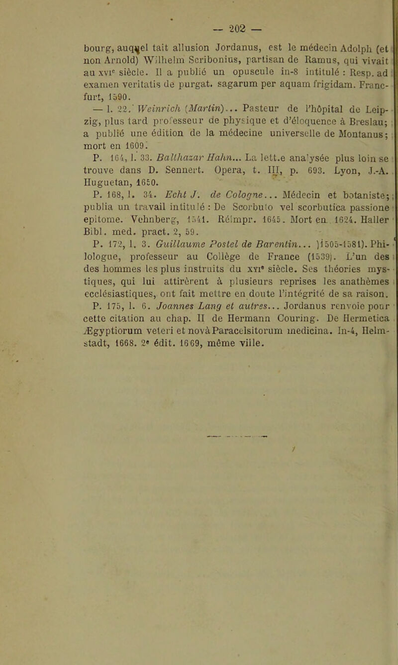 bourg, auquel tait allusion Jordanus, est le médecin Adolph (et non Arnold) Wilhelm Scribonius, partisan de Ramus, qui vivait au xvi= siècle. Il a publié un opuscule in-8 intitulé : Resp. ad examen veritatis de purgat. sagarum per aquarn frigidam. Franc- furt, 1590. — 1. '>2.' Weinrich [Martin)... Pasteur de l'hôpital de Leip- zig, plus tard professeur de physique et d'éloquence à Breslau; a publié une édition de la médecine universelle de Montanus; mort en 1609; P. 161, 1. 33. SaWiasar//a/tM... La lett.e ana'ysée plus loin se trouve dans D. Sennert. Opéra, t. III, p. 693. Lyon, J.-A. Huguetan, 1650. P. 168,1. 34. EchtJ. de Cologne... Médecin et botaniste; publia un travail intitulé : De Scorbulo vel scorbutica passione epitome. Vehnberg, Ki'il. Réimpr. 1645. Mort en.. 1624. Haller Bibl. med. pract. 2, 59. P. 172,1. 3. Guillaume Pastel de Barenlin... )i505-1581). Phi- lologue, professeur au Collège de France (1539]. L'un des des hommes les plus instruits du xvi* siècle. Ses théories mys- tiques, qui lui attirèrent à plusieurs reprises les anathèmes ecclésiastiques, ont fait mettre en doute l'intégrité de sa raison. P. 175, 1. 6. Joannes Lang et autres... Jordanus renvoie pour cette citation au chap. II de Hermann Couring. De llermetica JEgyptiorum veteri et novàParacelsitorum medicina. ln-4, Helm- stadt, 1668. 2« édit. 16 69, même ville.