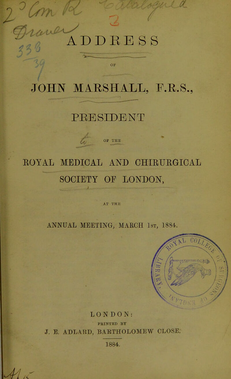 ADDRESS OF JOHN MARSHALL, F.R.S., PEE SIDE NT 6t OF THE EOYAL MEDICAL AND CHIEUIIGIOAL SOCIETY OF LONDON, AT THK ANNUAL MEETING, MARCH 1st, 1884. LONDON: PllINTED BY J. E. ADLARD, BARTHOLOMEW CLOSE. 1884.
