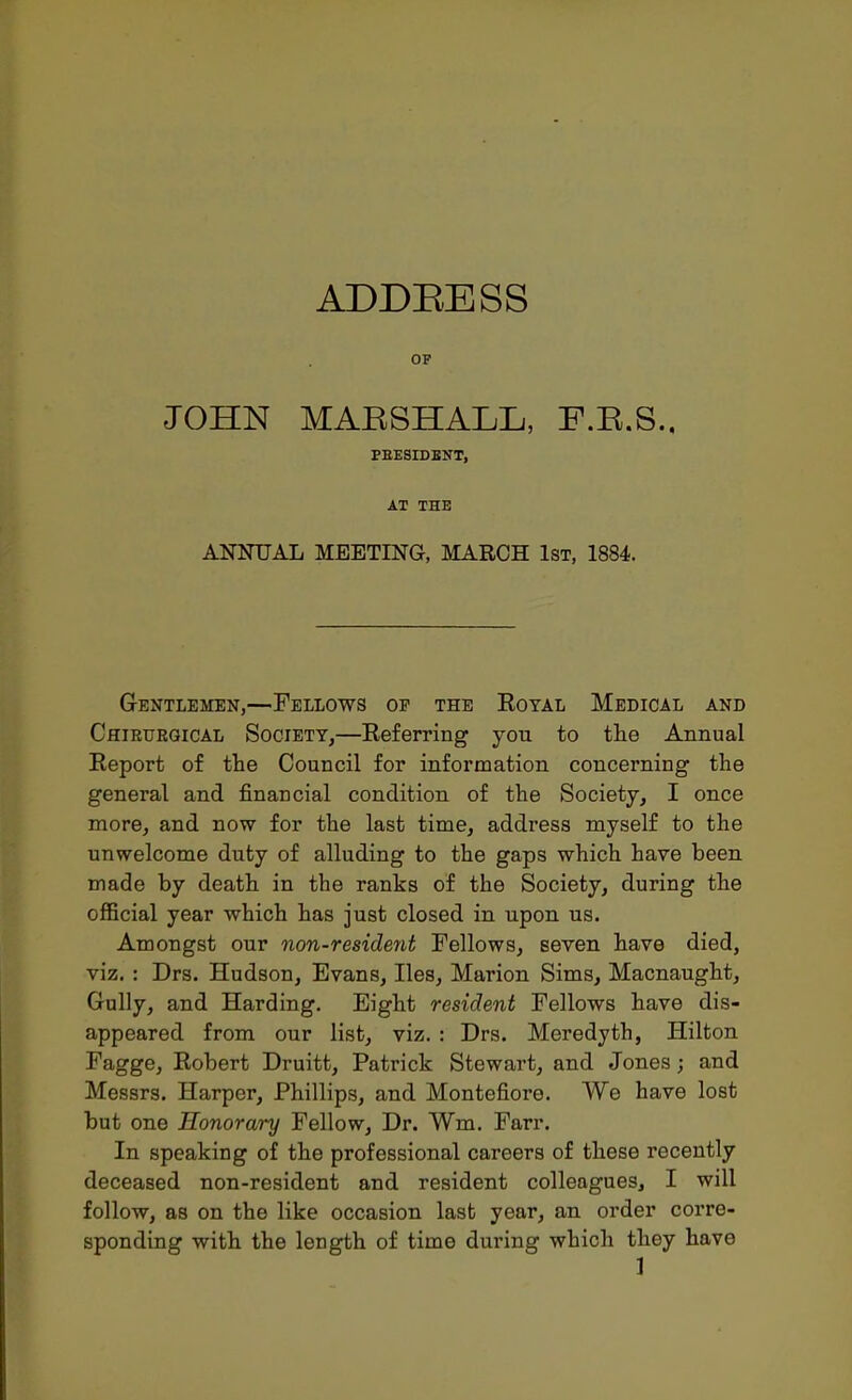 OP JOHN MAESHALL, F.E.S., PEESIDEKT, AT THE ANNUAL MEETING, MARCH 1st, 1884. Gentlemen,—Fellows op the Royal Medical and Chieuegical Society,—Referring you to tlie Annual Report of the Council for information concerning the general and financial condition of the Society, I once more, and now for the last time, address myself to the unwelcome duty of alluding to the gaps which have been made by death in the ranks of the Society, during the official year which has just closed in upon us. Amongst our non-resident Fellows, seven have died, viz. : Drs. Hudson, Evans, lies, Marion Sims, Macnaught, Gully, and Harding. Eight resident Fellows have dis- appeared from our list, viz. : Drs. Meredyth, Hilton Fagge, Robert Druitt, Patrick Stewart, and Jones; and Messrs. Harper, Phillips, and Montefiore. We have lost but one Honorary Fellow, Dr. Wm. Farr. In speaking of the professional careers of these recently deceased non-resident and resident colleagues, I will follow, as on the like occasion last year, an order corre- sponding with the length of time during which they have