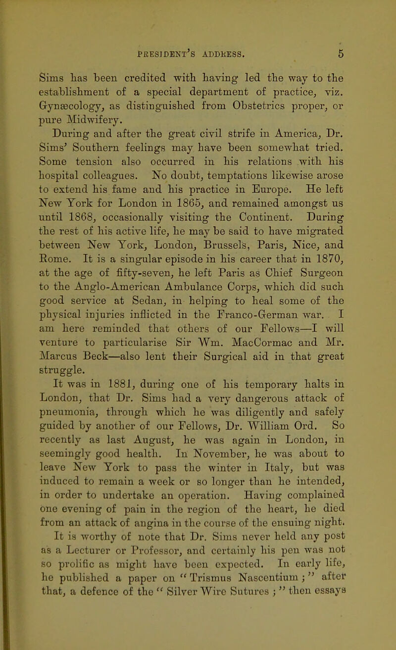 Sims has been credited witb. having led the way to the establishment of a special department of practice, viz. Gyneecology, as distinguished from Obstetrics proper, or pure Midwifery. During and after the great civil strife in America, Dr. Sims' Southern feelings may have been somewhat tried. Some tension also occurred in his relations with his hospital colleagues. No doubt, temptations likewise arose to extend his fame and his practice in Europe. He left New York for London in 1865, and remained amongst us until 1868, occasionally visiting the Continent. During the rest of his active life, he may be said to have migrated between New York, London, Brussels, Paris, Nice, and Rome. It is a singular episode in his career that in 1870, at the age of fifty-seven, he left Paris as Chief Sui'geon to the Anglo-American Ambulance Corps, which did such good service at Sedan, in helping to heal some of the physical injuries inflicted in the Franco-German war. I am here reminded that others of our Fellows—I will venture to particularise Sir Wm. MacCormac and Mr. Marcus Beck—also lent their Surgical aid in that great struggle. It was in 1881, during one of his temporary halts in London, that Dr. Sims had a very dangerous attack of pneumonia, through which he was diligently and safely guided by another of our Fellows, Dr. William Ord. So recently as last August, he was again in London, in seemingly good health. In November, he was about to leave New York to pass the winter in Italy, but was induced to remain a week or so longer than he intended, in order to undertake an operation. Having complained one evening of pain in the region of the heart, he died from an attack of angina in the course of the ensuing night. It is worthy of note that Dr. Sims never held any post as a Lecturer or Professor, and certainly his pen was not so prolific as might have been expected. In early life, he published a paper on  Trismus Nascentium;  after that, a defence of the  Silver Wire Sutures ;  then essays