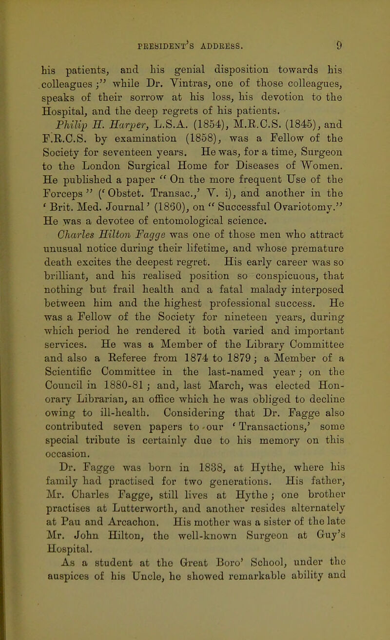 his patients, and his genial disposition towards his colleagues while Dr. Vintras, one of those colleagues, speaks of their sorrow at his loss, his devotion to the Hospital, and the deep regrets of his patients. Philip E. Earjper, L.S.A. (1854), M.E.C.S. (1845), and F.R.C.S. by examination (1858), was a Fellow of the Society for seventeen years. He was, for a time. Surgeon to the London Sui'gical Home for Diseases of Women. He published a paper  On the more frequent Use of the Forceps ('Obstet. Transac.,' Y. i), and another in the ' Brit. Med. Journal' (1860), on  Successful Ovariotomy. He was a devotee of entomological science. Charles Hilton Fagge was one of those men who attract unusual notice during their lifetime, and whose premature death excites the deepest regret. His early career was so brilliant, and his realised position so conspicuous, that nothing but frail health and a fatal malady interposed between him and the highest professional success. He was a Fellow of the Society for nineteen years, during which period he rendered it both varied and important services. He was a Member of the Library Committee and also a Referee from 1874 to 1879; a Member of a Scientific Committee in the last-named year; on the Council in 1880-81 ; and, last March, was elected Hon- orary Librarian, an office which he was obliged to decline owing to ill-health. Considering that Dr. Fagge also contributed seven papers to-our 'Transactions,' some special tribute is certainly due to his memory on this occasion. Dr. Fagge was born in 1838, at Hythe, where his family had practised for two generations. His father, Mr. Charles Fagge, still lives at Hythe; one brother practises at Lutterworth, and another resides alternately at Pau and Arcachon. His mother was a sister of the late Mr. John Hilton, the well-known Surgeon at Guy's Hospital. As a student at the Great Boro' School, under the auspices of his Uncle, he showed remarkable ability and