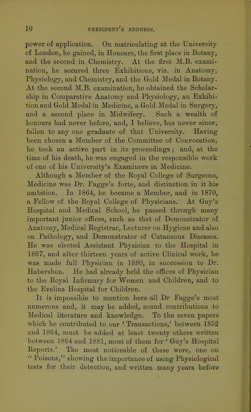 power of application. On matriculating at the University of London, he gained, in Honours, the first place in Botany, and the second in Chemistry. At the first M.B. exami- nation, he secured three Exhibitions, viz. in Anatomy, Physiology, and Chemistry, and the Gold Medal in Botany. At the second M.B. examination, he obtained the Scholar- ship in Comparative Anatomy and Physiology, an Exhibi- tion and Gold Medal in Medicine, a Gold Medal in Surgery, and a second place in Midwifery. Such a wealth of honours had never before, and, I believe, has never since, fallen to any one graduate of that University. Having been chosen a Member of the Committee of Convocation, h.e took an active part in its proceedings; and, at the time of his death, he was engaged in the responsible work of one of his University's Examiners in Medicine. Although a Member of the Eoyal College of Surgeons, Medicine was Dr. Fagge's forte, and distinction in it his ambition. In .1864, he became a Member, and in 1870, a Fellow of the Royal College of Physicians. At Guy's Hospital and Medical School, he passed through many important junior offices, such as that of Demonstrator of Anatomy, Medical Registrar, Lecturer on Hygiene and also on Pathology, and Demonstrator of Cutaneous Diseases. He was elected Assistant Physician to the Hospital in 1867, and after thirteen years of active Clinical work, he was made full Physician in 1880, in succession to Dr. Habershon. He had already held the offices of Physician to the Royal Infirmaiy for Women and Children, and to the Evelina Hospital for Children. It is impossible to mention hei'e all Dr Fagge's most numerous and, it may be added, sound contributions to Medical literature and knowledge. To the seven papers which he contributed to our ' Ti'ansactions,' between 1852 and 1864, must be added at least twenty others written between 1864 and 1881, most of them for ' Guy's Hospital Reports.' The most noticeable of these were, one on  Poisons, showing the importance of using Physiological tests for their detection, and written many years before