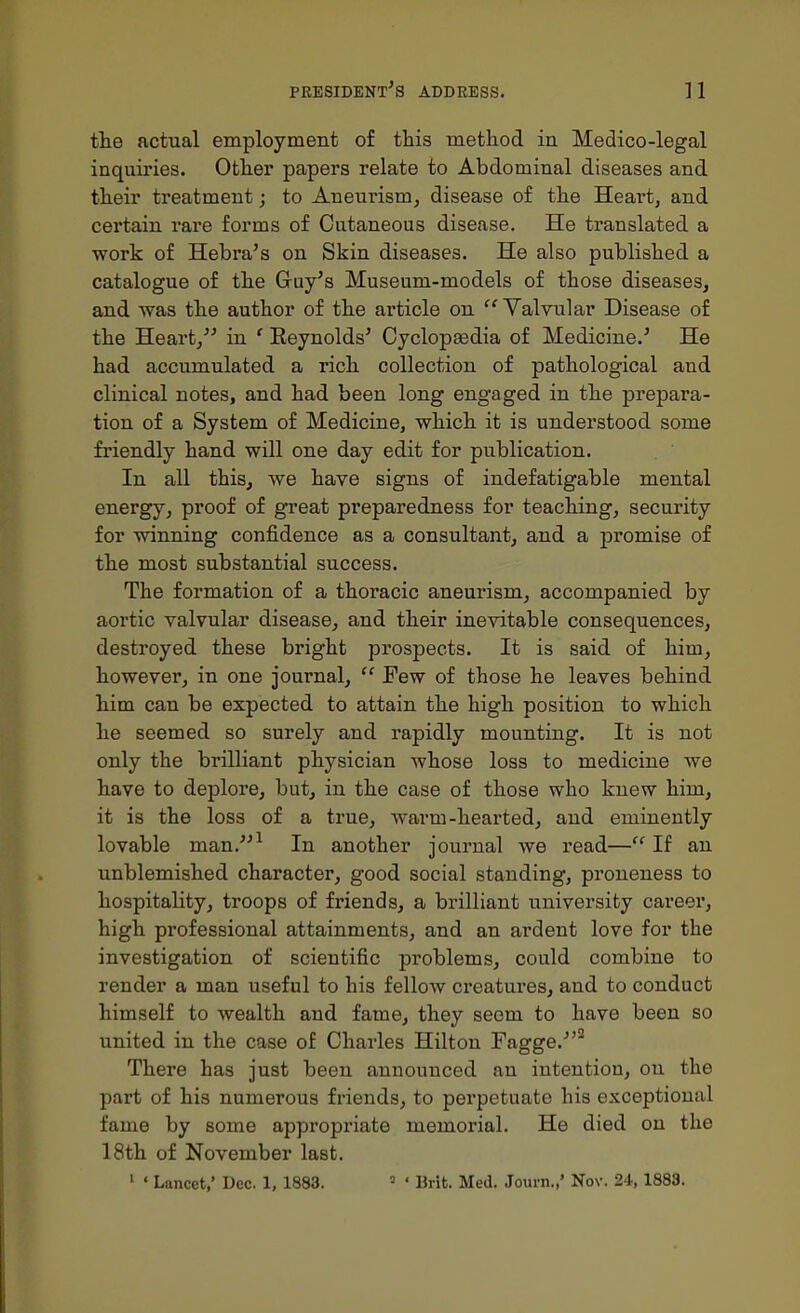 tlie actual employment of this method in Medico-legal inquiries. Other papers relate to Abdominal diseases and their treatment; to Aneurism, disease of the Heart, and certain rare forms of Cutaneous disease. He translated a work of Hebra's on Skin diseases. He also published a catalogue of the Guy's Museum-models of those diseases, and was the author of the article on  Valvular Disease of the Heart, in ' Eeynolds' Cyclopfedia of Medicine.' He had accumulated a rich collection of pathological and clinical notes, and had been long engaged in the prepara- tion of a System of Medicine, which it is understood some friendly hand will one day edit for publication. In all this, we have signs of indefatigable mental energy, proof of great preparedness for teaching, security for winning confidence as a consultant, and a promise of the most substantial success. The formation of a thoracic aneurism, accompanied by aortic valvular disease, and their inevitable consequences, destroyed these bright prospects. It is said of him, however, in one journal,  Few of those he leaves behind him can be expected to attain the high position to which he seemed so surely and rapidly mounting. It is not only the brilliant physician whose loss to medicine we have to deplore, but, in the case of those who knew him, it is the loss of a true, warm-hearted, and eminently lovable man.-^ In another journal we read—If an unblemished character, good social standing, proneness to hospitality, troops of friends, a brilliant university career, high professional attainments, and an ardent love for the investigation of scientific problems, could combine to render a man useful to his fellow creatures, and to conduct himself to wealth and fame, they seem to have been so united in the case of Charles Hilton Fagge.*^ There has just been announced an intention, on the part of his numerous friends, to perpetuate his exceptional fame by some appropriate memorial. He died on the 18th of November last. ' ' Lancet,' Dec, 1, 1883. = ' Brit. Med. Journ.,' Nov. 24,1883.